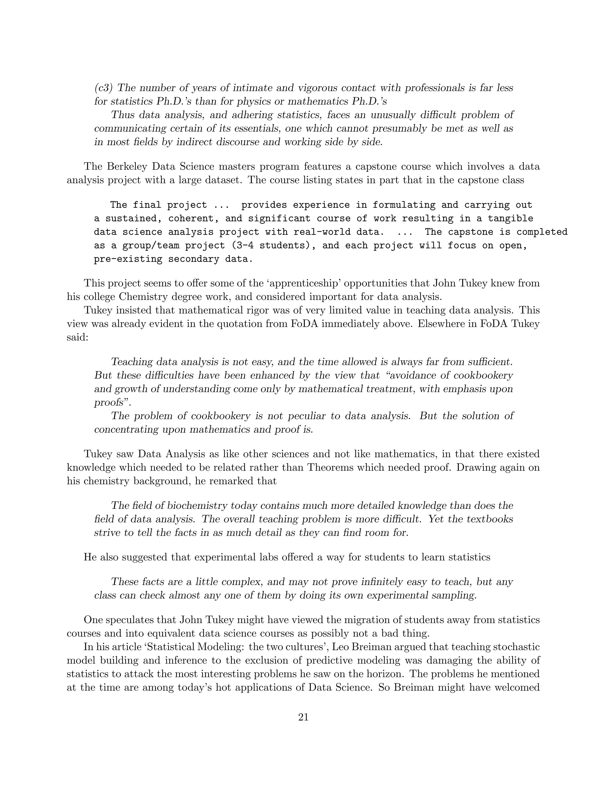 (c3) The number of years of intimate and vigorous contact with professionals is far less
for statistics Ph.D.’s than for physics or mathematics Ph.D.’s
Thus data analysis, and adhering statistics, faces an unusually difficult problem of
communicating certain of its essentials, one which cannot presumably be met as well as
in most fields by indirect discourse and working side by side.
The Berkeley Data Science masters program features a capstone course which involves a data
analysis project with a large dataset. The course listing states in part that in the capstone class
The final project ... provides experience in formulating and carrying out
a sustained, coherent, and significant course of work resulting in a tangible
data science analysis project with real-world data. ... The capstone is completed
as a group/team project (3-4 students), and each project will focus on open,
pre-existing secondary data.
This project seems to offer some of the ‘apprenticeship’ opportunities that John Tukey knew from
his college Chemistry degree work, and considered important for data analysis.
Tukey insisted that mathematical rigor was of very limited value in teaching data analysis. This
view was already evident in the quotation from FoDA immediately above. Elsewhere in FoDA Tukey
said:
Teaching data analysis is not easy, and the time allowed is always far from sufficient.
But these difficulties have been enhanced by the view that “avoidance of cookbookery
and growth of understanding come only by mathematical treatment, with emphasis upon
proofs”.
The problem of cookbookery is not peculiar to data analysis. But the solution of
concentrating upon mathematics and proof is.
Tukey saw Data Analysis as like other sciences and not like mathematics, in that there existed
knowledge which needed to be related rather than Theorems which needed proof. Drawing again on
his chemistry background, he remarked that
The field of biochemistry today contains much more detailed knowledge than does the
field of data analysis. The overall teaching problem is more difficult. Yet the textbooks
strive to tell the facts in as much detail as they can find room for.
He also suggested that experimental labs offered a way for students to learn statistics
These facts are a little complex, and may not prove infinitely easy to teach, but any
class can check almost any one of them by doing its own experimental sampling.
One speculates that John Tukey might have viewed the migration of students away from statistics
courses and into equivalent data science courses as possibly not a bad thing.
In his article ‘Statistical Modeling: the two cultures’, Leo Breiman argued that teaching stochastic
model building and inference to the exclusion of predictive modeling was damaging the ability of
statistics to attack the most interesting problems he saw on the horizon. The problems he mentioned
at the time are among today’s hot applications of Data Science. So Breiman might have welcomed
21
 