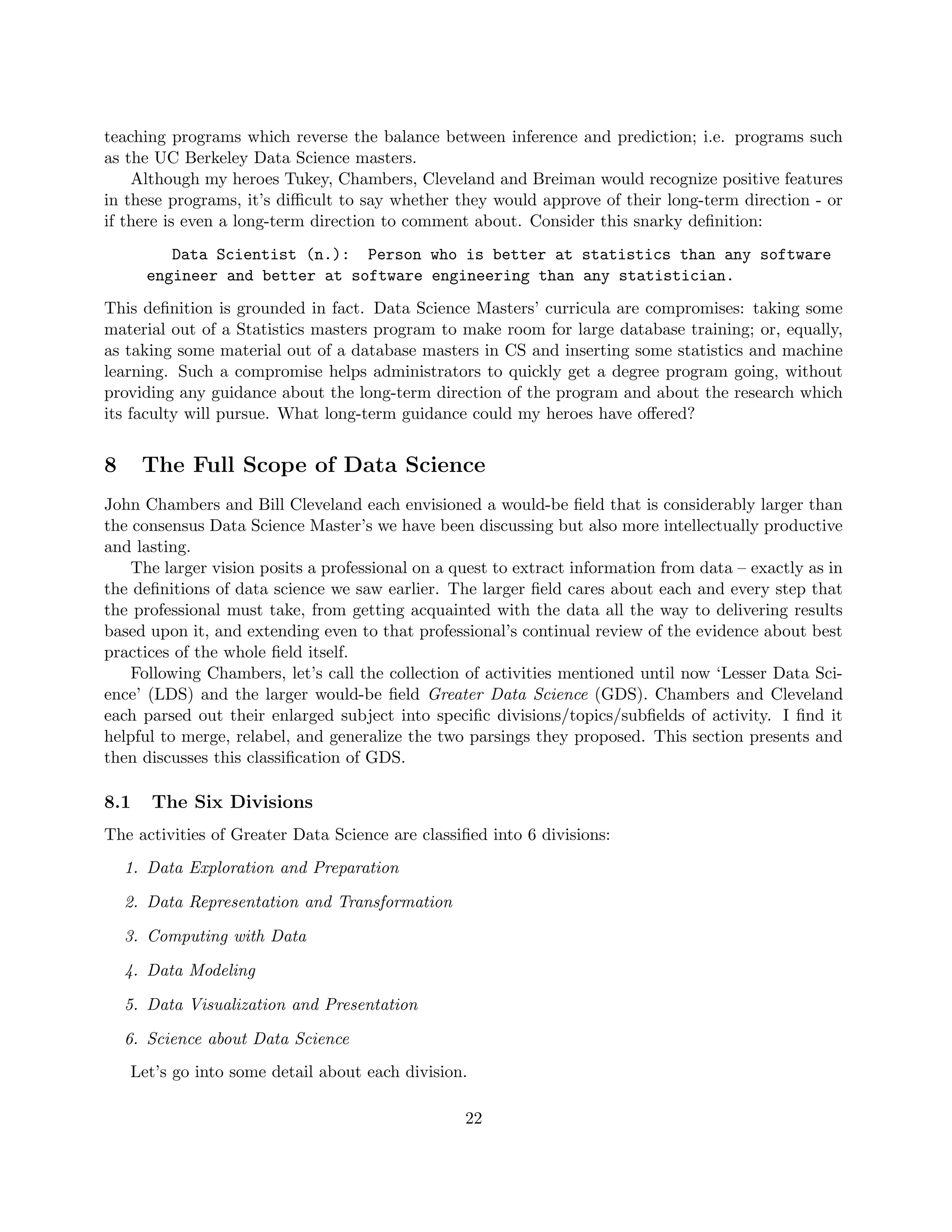 teaching programs which reverse the balance between inference and prediction; i.e. programs such
as the UC Berkeley Data Science masters.
Although my heroes Tukey, Chambers, Cleveland and Breiman would recognize positive features
in these programs, it’s difficult to say whether they would approve of their long-term direction - or
if there is even a long-term direction to comment about. Consider this snarky definition:
Data Scientist (n.): Person who is better at statistics than any software
engineer and better at software engineering than any statistician.
This definition is grounded in fact. Data Science Masters’ curricula are compromises: taking some
material out of a Statistics masters program to make room for large database training; or, equally,
as taking some material out of a database masters in CS and inserting some statistics and machine
learning. Such a compromise helps administrators to quickly get a degree program going, without
providing any guidance about the long-term direction of the program and about the research which
its faculty will pursue. What long-term guidance could my heroes have offered?
8 The Full Scope of Data Science
John Chambers and Bill Cleveland each envisioned a would-be field that is considerably larger than
the consensus Data Science Master’s we have been discussing but also more intellectually productive
and lasting.
The larger vision posits a professional on a quest to extract information from data – exactly as in
the definitions of data science we saw earlier. The larger field cares about each and every step that
the professional must take, from getting acquainted with the data all the way to delivering results
based upon it, and extending even to that professional’s continual review of the evidence about best
practices of the whole field itself.
Following Chambers, let’s call the collection of activities mentioned until now ‘Lesser Data Sci-
ence’ (LDS) and the larger would-be field Greater Data Science (GDS). Chambers and Cleveland
each parsed out their enlarged subject into specific divisions/topics/subfields of activity. I find it
helpful to merge, relabel, and generalize the two parsings they proposed. This section presents and
then discusses this classification of GDS.
8.1 The Six Divisions
The activities of Greater Data Science are classified into 6 divisions:
1. Data Exploration and Preparation
2. Data Representation and Transformation
3. Computing with Data
4. Data Modeling
5. Data Visualization and Presentation
6. Science about Data Science
Let’s go into some detail about each division.
22
 
