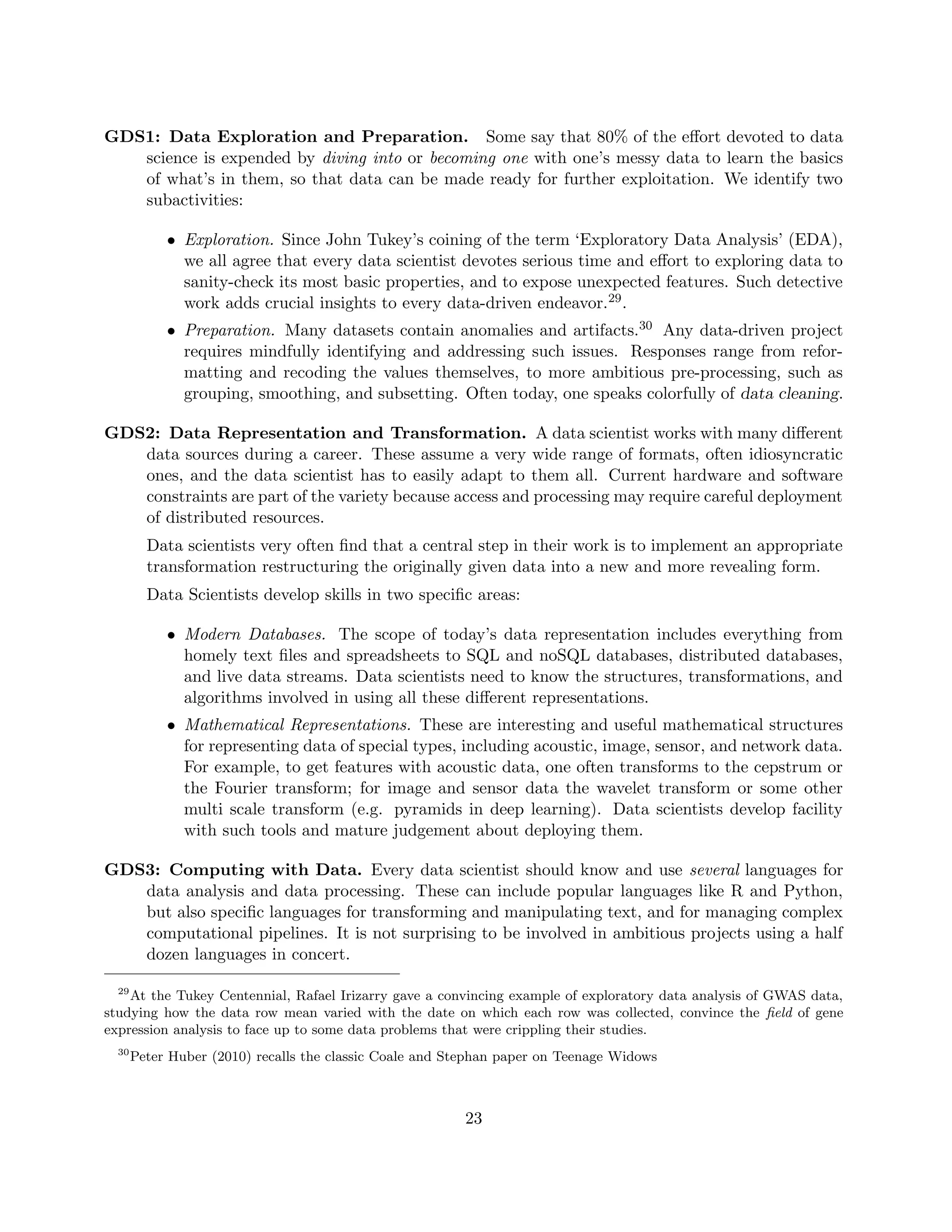 GDS1: Data Exploration and Preparation. Some say that 80% of the effort devoted to data
science is expended by diving into or becoming one with one’s messy data to learn the basics
of what’s in them, so that data can be made ready for further exploitation. We identify two
subactivities:
• Exploration. Since John Tukey’s coining of the term ‘Exploratory Data Analysis’ (EDA),
we all agree that every data scientist devotes serious time and effort to exploring data to
sanity-check its most basic properties, and to expose unexpected features. Such detective
work adds crucial insights to every data-driven endeavor.29.
• Preparation. Many datasets contain anomalies and artifacts.30 Any data-driven project
requires mindfully identifying and addressing such issues. Responses range from refor-
matting and recoding the values themselves, to more ambitious pre-processing, such as
grouping, smoothing, and subsetting. Often today, one speaks colorfully of data cleaning.
GDS2: Data Representation and Transformation. A data scientist works with many different
data sources during a career. These assume a very wide range of formats, often idiosyncratic
ones, and the data scientist has to easily adapt to them all. Current hardware and software
constraints are part of the variety because access and processing may require careful deployment
of distributed resources.
Data scientists very often find that a central step in their work is to implement an appropriate
transformation restructuring the originally given data into a new and more revealing form.
Data Scientists develop skills in two specific areas:
• Modern Databases. The scope of today’s data representation includes everything from
homely text files and spreadsheets to SQL and noSQL databases, distributed databases,
and live data streams. Data scientists need to know the structures, transformations, and
algorithms involved in using all these different representations.
• Mathematical Representations. These are interesting and useful mathematical structures
for representing data of special types, including acoustic, image, sensor, and network data.
For example, to get features with acoustic data, one often transforms to the cepstrum or
the Fourier transform; for image and sensor data the wavelet transform or some other
multi scale transform (e.g. pyramids in deep learning). Data scientists develop facility
with such tools and mature judgement about deploying them.
GDS3: Computing with Data. Every data scientist should know and use several languages for
data analysis and data processing. These can include popular languages like R and Python,
but also specific languages for transforming and manipulating text, and for managing complex
computational pipelines. It is not surprising to be involved in ambitious projects using a half
dozen languages in concert.
29
At the Tukey Centennial, Rafael Irizarry gave a convincing example of exploratory data analysis of GWAS data,
studying how the data row mean varied with the date on which each row was collected, convince the field of gene
expression analysis to face up to some data problems that were crippling their studies.
30
Peter Huber (2010) recalls the classic Coale and Stephan paper on Teenage Widows
23
 