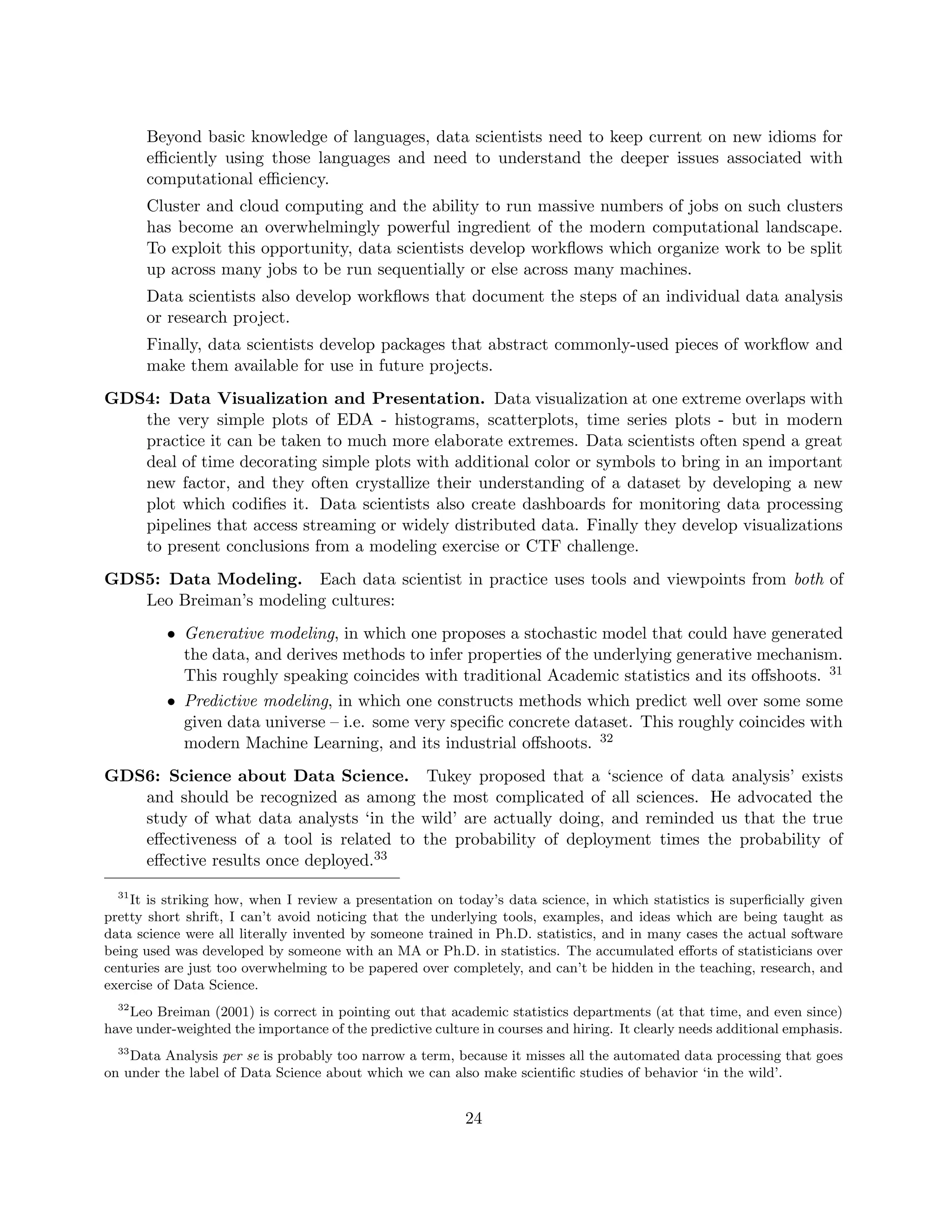 Beyond basic knowledge of languages, data scientists need to keep current on new idioms for
efficiently using those languages and need to understand the deeper issues associated with
computational efficiency.
Cluster and cloud computing and the ability to run massive numbers of jobs on such clusters
has become an overwhelmingly powerful ingredient of the modern computational landscape.
To exploit this opportunity, data scientists develop workflows which organize work to be split
up across many jobs to be run sequentially or else across many machines.
Data scientists also develop workflows that document the steps of an individual data analysis
or research project.
Finally, data scientists develop packages that abstract commonly-used pieces of workflow and
make them available for use in future projects.
GDS4: Data Visualization and Presentation. Data visualization at one extreme overlaps with
the very simple plots of EDA - histograms, scatterplots, time series plots - but in modern
practice it can be taken to much more elaborate extremes. Data scientists often spend a great
deal of time decorating simple plots with additional color or symbols to bring in an important
new factor, and they often crystallize their understanding of a dataset by developing a new
plot which codifies it. Data scientists also create dashboards for monitoring data processing
pipelines that access streaming or widely distributed data. Finally they develop visualizations
to present conclusions from a modeling exercise or CTF challenge.
GDS5: Data Modeling. Each data scientist in practice uses tools and viewpoints from both of
Leo Breiman’s modeling cultures:
• Generative modeling, in which one proposes a stochastic model that could have generated
the data, and derives methods to infer properties of the underlying generative mechanism.
This roughly speaking coincides with traditional Academic statistics and its offshoots. 31
• Predictive modeling, in which one constructs methods which predict well over some some
given data universe – i.e. some very specific concrete dataset. This roughly coincides with
modern Machine Learning, and its industrial offshoots. 32
GDS6: Science about Data Science. Tukey proposed that a ‘science of data analysis’ exists
and should be recognized as among the most complicated of all sciences. He advocated the
study of what data analysts ‘in the wild’ are actually doing, and reminded us that the true
effectiveness of a tool is related to the probability of deployment times the probability of
effective results once deployed.33
31
It is striking how, when I review a presentation on today’s data science, in which statistics is superficially given
pretty short shrift, I can’t avoid noticing that the underlying tools, examples, and ideas which are being taught as
data science were all literally invented by someone trained in Ph.D. statistics, and in many cases the actual software
being used was developed by someone with an MA or Ph.D. in statistics. The accumulated efforts of statisticians over
centuries are just too overwhelming to be papered over completely, and can’t be hidden in the teaching, research, and
exercise of Data Science.
32
Leo Breiman (2001) is correct in pointing out that academic statistics departments (at that time, and even since)
have under-weighted the importance of the predictive culture in courses and hiring. It clearly needs additional emphasis.
33
Data Analysis per se is probably too narrow a term, because it misses all the automated data processing that goes
on under the label of Data Science about which we can also make scientific studies of behavior ‘in the wild’.
24
 