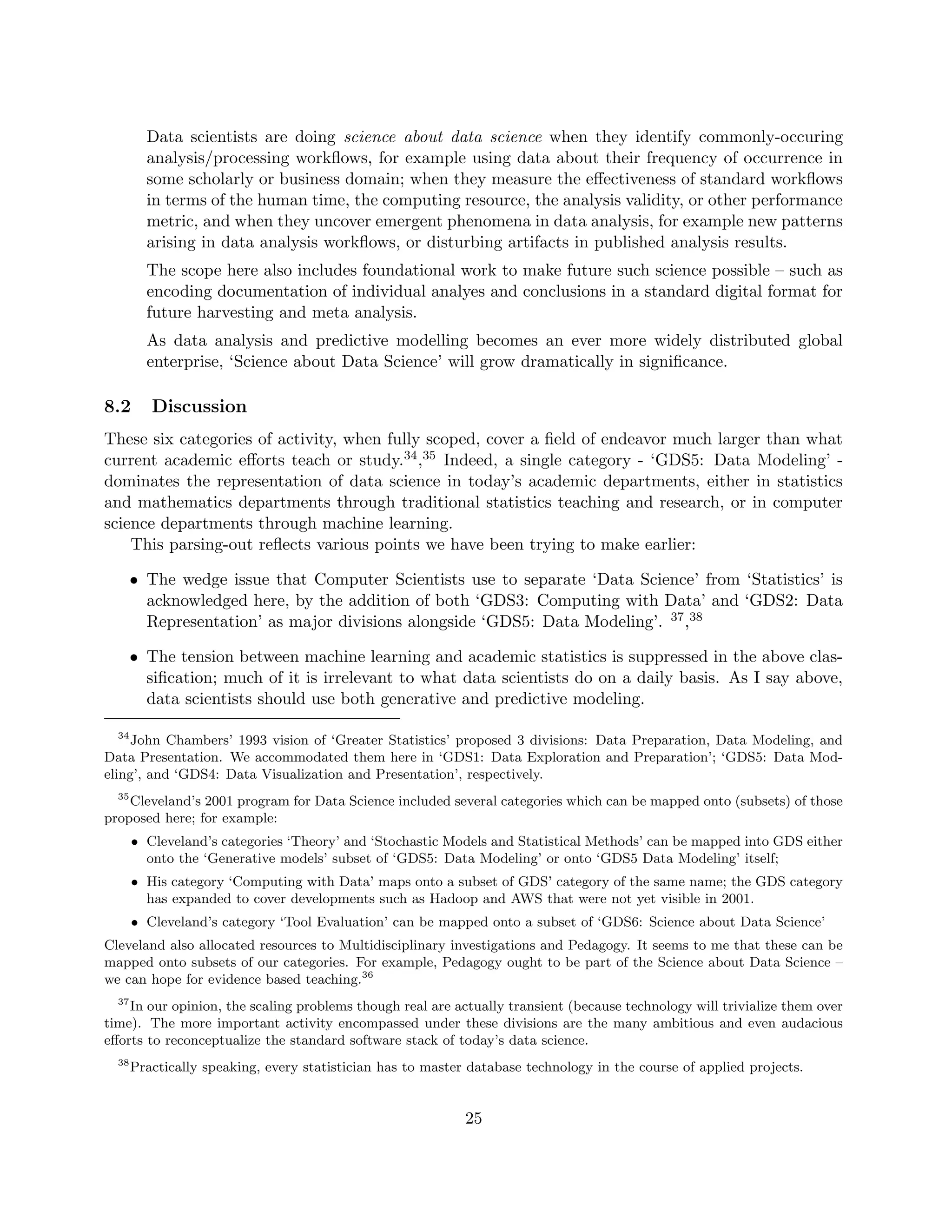 Data scientists are doing science about data science when they identify commonly-occuring
analysis/processing workflows, for example using data about their frequency of occurrence in
some scholarly or business domain; when they measure the effectiveness of standard workflows
in terms of the human time, the computing resource, the analysis validity, or other performance
metric, and when they uncover emergent phenomena in data analysis, for example new patterns
arising in data analysis workflows, or disturbing artifacts in published analysis results.
The scope here also includes foundational work to make future such science possible – such as
encoding documentation of individual analyes and conclusions in a standard digital format for
future harvesting and meta analysis.
As data analysis and predictive modelling becomes an ever more widely distributed global
enterprise, ‘Science about Data Science’ will grow dramatically in significance.
8.2 Discussion
These six categories of activity, when fully scoped, cover a field of endeavor much larger than what
current academic efforts teach or study.34,35 Indeed, a single category - ‘GDS5: Data Modeling’ -
dominates the representation of data science in today’s academic departments, either in statistics
and mathematics departments through traditional statistics teaching and research, or in computer
science departments through machine learning.
This parsing-out reflects various points we have been trying to make earlier:
• The wedge issue that Computer Scientists use to separate ‘Data Science’ from ‘Statistics’ is
acknowledged here, by the addition of both ‘GDS3: Computing with Data’ and ‘GDS2: Data
Representation’ as major divisions alongside ‘GDS5: Data Modeling’. 37,38
• The tension between machine learning and academic statistics is suppressed in the above clas-
sification; much of it is irrelevant to what data scientists do on a daily basis. As I say above,
data scientists should use both generative and predictive modeling.
34
John Chambers’ 1993 vision of ‘Greater Statistics’ proposed 3 divisions: Data Preparation, Data Modeling, and
Data Presentation. We accommodated them here in ‘GDS1: Data Exploration and Preparation’; ‘GDS5: Data Mod-
eling’, and ‘GDS4: Data Visualization and Presentation’, respectively.
35
Cleveland’s 2001 program for Data Science included several categories which can be mapped onto (subsets) of those
proposed here; for example:
• Cleveland’s categories ‘Theory’ and ‘Stochastic Models and Statistical Methods’ can be mapped into GDS either
onto the ‘Generative models’ subset of ‘GDS5: Data Modeling’ or onto ‘GDS5 Data Modeling’ itself;
• His category ‘Computing with Data’ maps onto a subset of GDS’ category of the same name; the GDS category
has expanded to cover developments such as Hadoop and AWS that were not yet visible in 2001.
• Cleveland’s category ‘Tool Evaluation’ can be mapped onto a subset of ‘GDS6: Science about Data Science’
Cleveland also allocated resources to Multidisciplinary investigations and Pedagogy. It seems to me that these can be
mapped onto subsets of our categories. For example, Pedagogy ought to be part of the Science about Data Science –
we can hope for evidence based teaching.36
37
In our opinion, the scaling problems though real are actually transient (because technology will trivialize them over
time). The more important activity encompassed under these divisions are the many ambitious and even audacious
efforts to reconceptualize the standard software stack of today’s data science.
38
Practically speaking, every statistician has to master database technology in the course of applied projects.
25
 