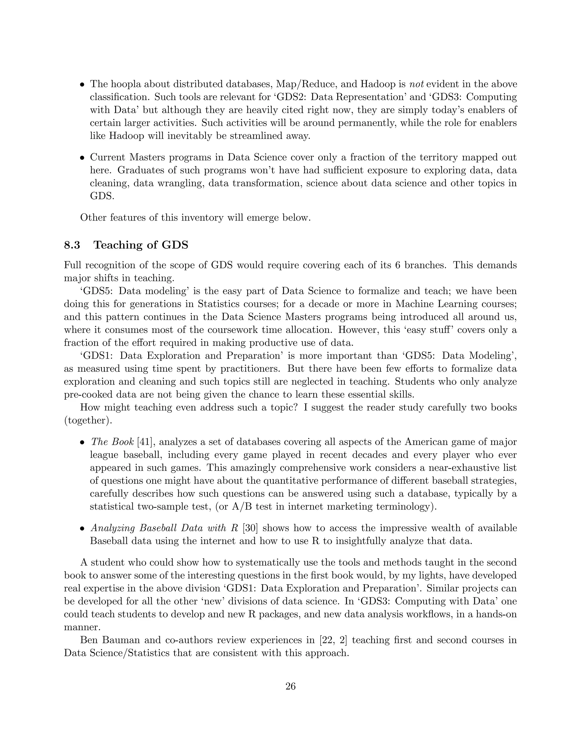• The hoopla about distributed databases, Map/Reduce, and Hadoop is not evident in the above
classification. Such tools are relevant for ‘GDS2: Data Representation’ and ‘GDS3: Computing
with Data’ but although they are heavily cited right now, they are simply today’s enablers of
certain larger activities. Such activities will be around permanently, while the role for enablers
like Hadoop will inevitably be streamlined away.
• Current Masters programs in Data Science cover only a fraction of the territory mapped out
here. Graduates of such programs won’t have had sufficient exposure to exploring data, data
cleaning, data wrangling, data transformation, science about data science and other topics in
GDS.
Other features of this inventory will emerge below.
8.3 Teaching of GDS
Full recognition of the scope of GDS would require covering each of its 6 branches. This demands
major shifts in teaching.
‘GDS5: Data modeling’ is the easy part of Data Science to formalize and teach; we have been
doing this for generations in Statistics courses; for a decade or more in Machine Learning courses;
and this pattern continues in the Data Science Masters programs being introduced all around us,
where it consumes most of the coursework time allocation. However, this ‘easy stuff’ covers only a
fraction of the effort required in making productive use of data.
‘GDS1: Data Exploration and Preparation’ is more important than ‘GDS5: Data Modeling’,
as measured using time spent by practitioners. But there have been few efforts to formalize data
exploration and cleaning and such topics still are neglected in teaching. Students who only analyze
pre-cooked data are not being given the chance to learn these essential skills.
How might teaching even address such a topic? I suggest the reader study carefully two books
(together).
• The Book [41], analyzes a set of databases covering all aspects of the American game of major
league baseball, including every game played in recent decades and every player who ever
appeared in such games. This amazingly comprehensive work considers a near-exhaustive list
of questions one might have about the quantitative performance of different baseball strategies,
carefully describes how such questions can be answered using such a database, typically by a
statistical two-sample test, (or A/B test in internet marketing terminology).
• Analyzing Baseball Data with R [30] shows how to access the impressive wealth of available
Baseball data using the internet and how to use R to insightfully analyze that data.
A student who could show how to systematically use the tools and methods taught in the second
book to answer some of the interesting questions in the first book would, by my lights, have developed
real expertise in the above division ‘GDS1: Data Exploration and Preparation’. Similar projects can
be developed for all the other ‘new’ divisions of data science. In ‘GDS3: Computing with Data’ one
could teach students to develop and new R packages, and new data analysis workflows, in a hands-on
manner.
Ben Bauman and co-authors review experiences in [22, 2] teaching first and second courses in
Data Science/Statistics that are consistent with this approach.
26
 