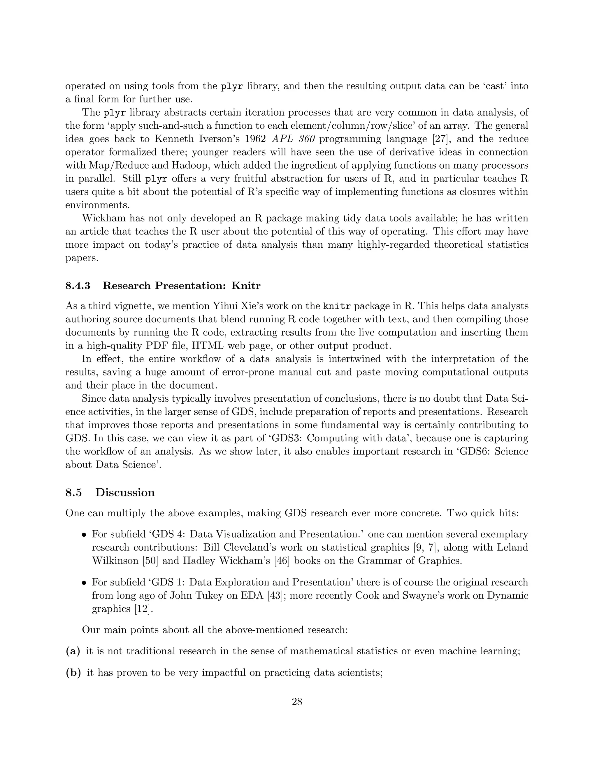 operated on using tools from the plyr library, and then the resulting output data can be ‘cast’ into
a final form for further use.
The plyr library abstracts certain iteration processes that are very common in data analysis, of
the form ‘apply such-and-such a function to each element/column/row/slice’ of an array. The general
idea goes back to Kenneth Iverson’s 1962 APL 360 programming language [27], and the reduce
operator formalized there; younger readers will have seen the use of derivative ideas in connection
with Map/Reduce and Hadoop, which added the ingredient of applying functions on many processors
in parallel. Still plyr offers a very fruitful abstraction for users of R, and in particular teaches R
users quite a bit about the potential of R’s specific way of implementing functions as closures within
environments.
Wickham has not only developed an R package making tidy data tools available; he has written
an article that teaches the R user about the potential of this way of operating. This effort may have
more impact on today’s practice of data analysis than many highly-regarded theoretical statistics
papers.
8.4.3 Research Presentation: Knitr
As a third vignette, we mention Yihui Xie’s work on the knitr package in R. This helps data analysts
authoring source documents that blend running R code together with text, and then compiling those
documents by running the R code, extracting results from the live computation and inserting them
in a high-quality PDF file, HTML web page, or other output product.
In effect, the entire workflow of a data analysis is intertwined with the interpretation of the
results, saving a huge amount of error-prone manual cut and paste moving computational outputs
and their place in the document.
Since data analysis typically involves presentation of conclusions, there is no doubt that Data Sci-
ence activities, in the larger sense of GDS, include preparation of reports and presentations. Research
that improves those reports and presentations in some fundamental way is certainly contributing to
GDS. In this case, we can view it as part of ‘GDS3: Computing with data’, because one is capturing
the workflow of an analysis. As we show later, it also enables important research in ‘GDS6: Science
about Data Science’.
8.5 Discussion
One can multiply the above examples, making GDS research ever more concrete. Two quick hits:
• For subfield ‘GDS 4: Data Visualization and Presentation.’ one can mention several exemplary
research contributions: Bill Cleveland’s work on statistical graphics [9, 7], along with Leland
Wilkinson [50] and Hadley Wickham’s [46] books on the Grammar of Graphics.
• For subfield ‘GDS 1: Data Exploration and Presentation’ there is of course the original research
from long ago of John Tukey on EDA [43]; more recently Cook and Swayne’s work on Dynamic
graphics [12].
Our main points about all the above-mentioned research:
(a) it is not traditional research in the sense of mathematical statistics or even machine learning;
(b) it has proven to be very impactful on practicing data scientists;
28
 