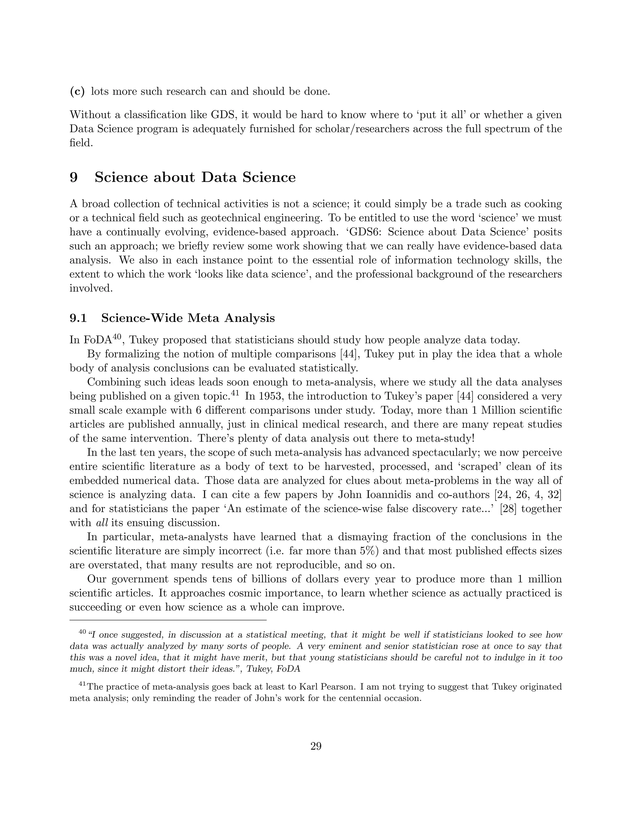 (c) lots more such research can and should be done.
Without a classification like GDS, it would be hard to know where to ‘put it all’ or whether a given
Data Science program is adequately furnished for scholar/researchers across the full spectrum of the
field.
9 Science about Data Science
A broad collection of technical activities is not a science; it could simply be a trade such as cooking
or a technical field such as geotechnical engineering. To be entitled to use the word ‘science’ we must
have a continually evolving, evidence-based approach. ‘GDS6: Science about Data Science’ posits
such an approach; we briefly review some work showing that we can really have evidence-based data
analysis. We also in each instance point to the essential role of information technology skills, the
extent to which the work ‘looks like data science’, and the professional background of the researchers
involved.
9.1 Science-Wide Meta Analysis
In FoDA40, Tukey proposed that statisticians should study how people analyze data today.
By formalizing the notion of multiple comparisons [44], Tukey put in play the idea that a whole
body of analysis conclusions can be evaluated statistically.
Combining such ideas leads soon enough to meta-analysis, where we study all the data analyses
being published on a given topic.41 In 1953, the introduction to Tukey’s paper [44] considered a very
small scale example with 6 different comparisons under study. Today, more than 1 Million scientific
articles are published annually, just in clinical medical research, and there are many repeat studies
of the same intervention. There’s plenty of data analysis out there to meta-study!
In the last ten years, the scope of such meta-analysis has advanced spectacularly; we now perceive
entire scientific literature as a body of text to be harvested, processed, and ‘scraped’ clean of its
embedded numerical data. Those data are analyzed for clues about meta-problems in the way all of
science is analyzing data. I can cite a few papers by John Ioannidis and co-authors [24, 26, 4, 32]
and for statisticians the paper ‘An estimate of the science-wise false discovery rate...’ [28] together
with all its ensuing discussion.
In particular, meta-analysts have learned that a dismaying fraction of the conclusions in the
scientific literature are simply incorrect (i.e. far more than 5%) and that most published effects sizes
are overstated, that many results are not reproducible, and so on.
Our government spends tens of billions of dollars every year to produce more than 1 million
scientific articles. It approaches cosmic importance, to learn whether science as actually practiced is
succeeding or even how science as a whole can improve.
40
“I once suggested, in discussion at a statistical meeting, that it might be well if statisticians looked to see how
data was actually analyzed by many sorts of people. A very eminent and senior statistician rose at once to say that
this was a novel idea, that it might have merit, but that young statisticians should be careful not to indulge in it too
much, since it might distort their ideas.”, Tukey, FoDA
41
The practice of meta-analysis goes back at least to Karl Pearson. I am not trying to suggest that Tukey originated
meta analysis; only reminding the reader of John’s work for the centennial occasion.
29
 