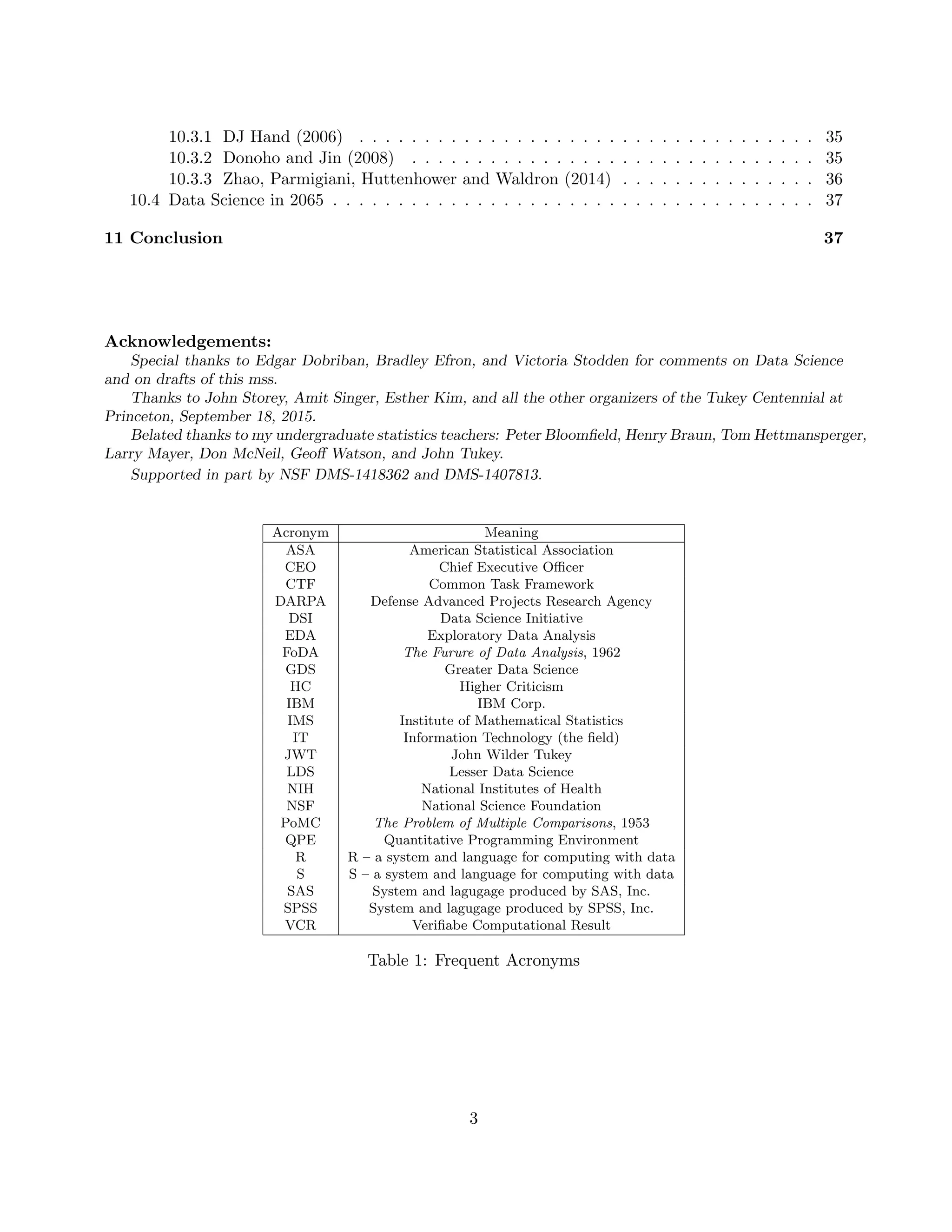 10.3.1 DJ Hand (2006) . . . . . . . . . . . . . . . . . . . . . . . . . . . . . . . . . . . 35
10.3.2 Donoho and Jin (2008) . . . . . . . . . . . . . . . . . . . . . . . . . . . . . . . 35
10.3.3 Zhao, Parmigiani, Huttenhower and Waldron (2014) . . . . . . . . . . . . . . . 36
10.4 Data Science in 2065 . . . . . . . . . . . . . . . . . . . . . . . . . . . . . . . . . . . . . 37
11 Conclusion 37
Acknowledgements:
Special thanks to Edgar Dobriban, Bradley Efron, and Victoria Stodden for comments on Data Science
and on drafts of this mss.
Thanks to John Storey, Amit Singer, Esther Kim, and all the other organizers of the Tukey Centennial at
Princeton, September 18, 2015.
Belated thanks to my undergraduate statistics teachers: Peter Bloomfield, Henry Braun, Tom Hettmansperger,
Larry Mayer, Don McNeil, Geoff Watson, and John Tukey.
Supported in part by NSF DMS-1418362 and DMS-1407813.
Acronym Meaning
ASA American Statistical Association
CEO Chief Executive Officer
CTF Common Task Framework
DARPA Defense Advanced Projects Research Agency
DSI Data Science Initiative
EDA Exploratory Data Analysis
FoDA The Furure of Data Analysis, 1962
GDS Greater Data Science
HC Higher Criticism
IBM IBM Corp.
IMS Institute of Mathematical Statistics
IT Information Technology (the field)
JWT John Wilder Tukey
LDS Lesser Data Science
NIH National Institutes of Health
NSF National Science Foundation
PoMC The Problem of Multiple Comparisons, 1953
QPE Quantitative Programming Environment
R R – a system and language for computing with data
S S – a system and language for computing with data
SAS System and lagugage produced by SAS, Inc.
SPSS System and lagugage produced by SPSS, Inc.
VCR Verifiabe Computational Result
Table 1: Frequent Acronyms
3
 