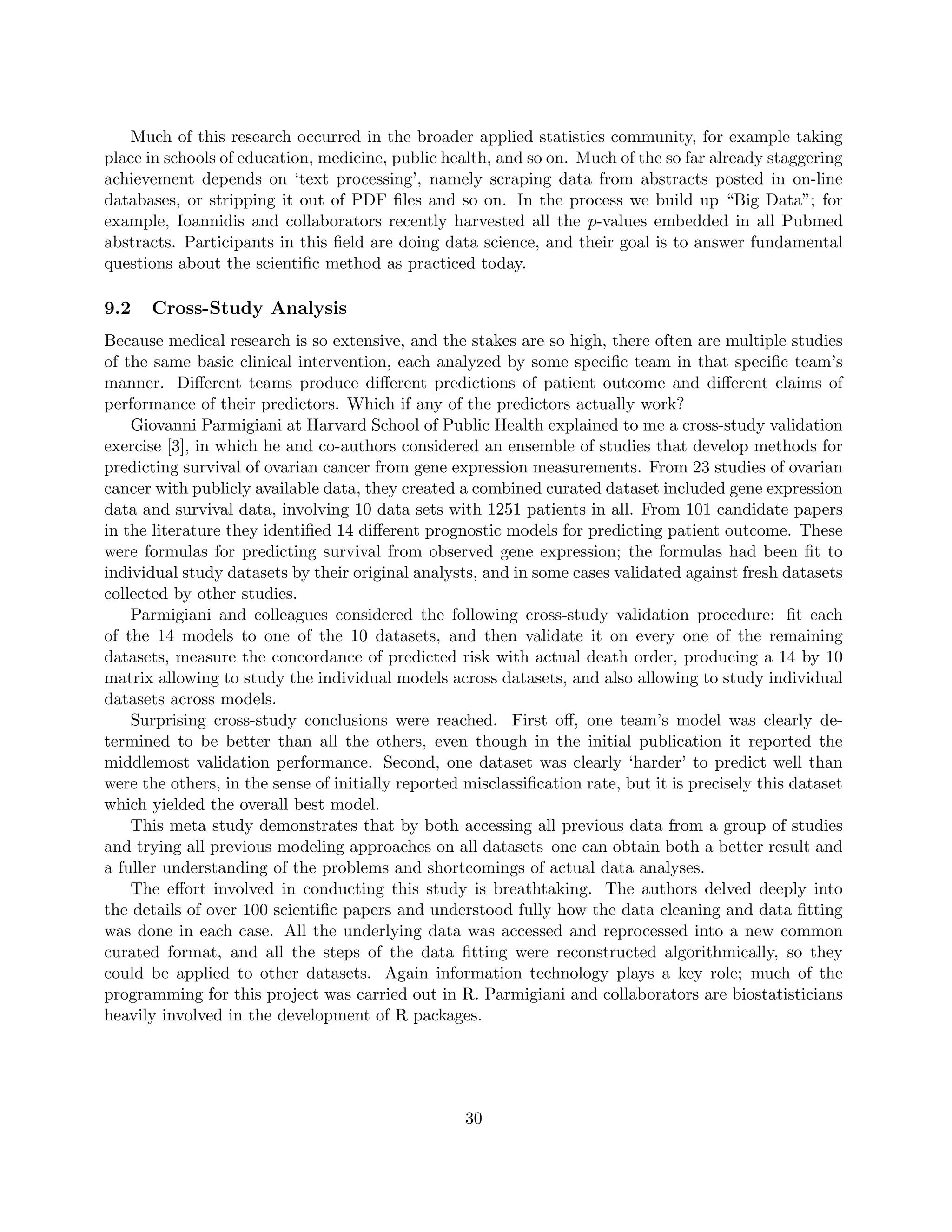 Much of this research occurred in the broader applied statistics community, for example taking
place in schools of education, medicine, public health, and so on. Much of the so far already staggering
achievement depends on ‘text processing’, namely scraping data from abstracts posted in on-line
databases, or stripping it out of PDF files and so on. In the process we build up “Big Data”; for
example, Ioannidis and collaborators recently harvested all the p-values embedded in all Pubmed
abstracts. Participants in this field are doing data science, and their goal is to answer fundamental
questions about the scientific method as practiced today.
9.2 Cross-Study Analysis
Because medical research is so extensive, and the stakes are so high, there often are multiple studies
of the same basic clinical intervention, each analyzed by some specific team in that specific team’s
manner. Different teams produce different predictions of patient outcome and different claims of
performance of their predictors. Which if any of the predictors actually work?
Giovanni Parmigiani at Harvard School of Public Health explained to me a cross-study validation
exercise [3], in which he and co-authors considered an ensemble of studies that develop methods for
predicting survival of ovarian cancer from gene expression measurements. From 23 studies of ovarian
cancer with publicly available data, they created a combined curated dataset included gene expression
data and survival data, involving 10 data sets with 1251 patients in all. From 101 candidate papers
in the literature they identified 14 different prognostic models for predicting patient outcome. These
were formulas for predicting survival from observed gene expression; the formulas had been fit to
individual study datasets by their original analysts, and in some cases validated against fresh datasets
collected by other studies.
Parmigiani and colleagues considered the following cross-study validation procedure: fit each
of the 14 models to one of the 10 datasets, and then validate it on every one of the remaining
datasets, measure the concordance of predicted risk with actual death order, producing a 14 by 10
matrix allowing to study the individual models across datasets, and also allowing to study individual
datasets across models.
Surprising cross-study conclusions were reached. First off, one team’s model was clearly de-
termined to be better than all the others, even though in the initial publication it reported the
middlemost validation performance. Second, one dataset was clearly ‘harder’ to predict well than
were the others, in the sense of initially reported misclassification rate, but it is precisely this dataset
which yielded the overall best model.
This meta study demonstrates that by both accessing all previous data from a group of studies
and trying all previous modeling approaches on all datasets one can obtain both a better result and
a fuller understanding of the problems and shortcomings of actual data analyses.
The effort involved in conducting this study is breathtaking. The authors delved deeply into
the details of over 100 scientific papers and understood fully how the data cleaning and data fitting
was done in each case. All the underlying data was accessed and reprocessed into a new common
curated format, and all the steps of the data fitting were reconstructed algorithmically, so they
could be applied to other datasets. Again information technology plays a key role; much of the
programming for this project was carried out in R. Parmigiani and collaborators are biostatisticians
heavily involved in the development of R packages.
30
 