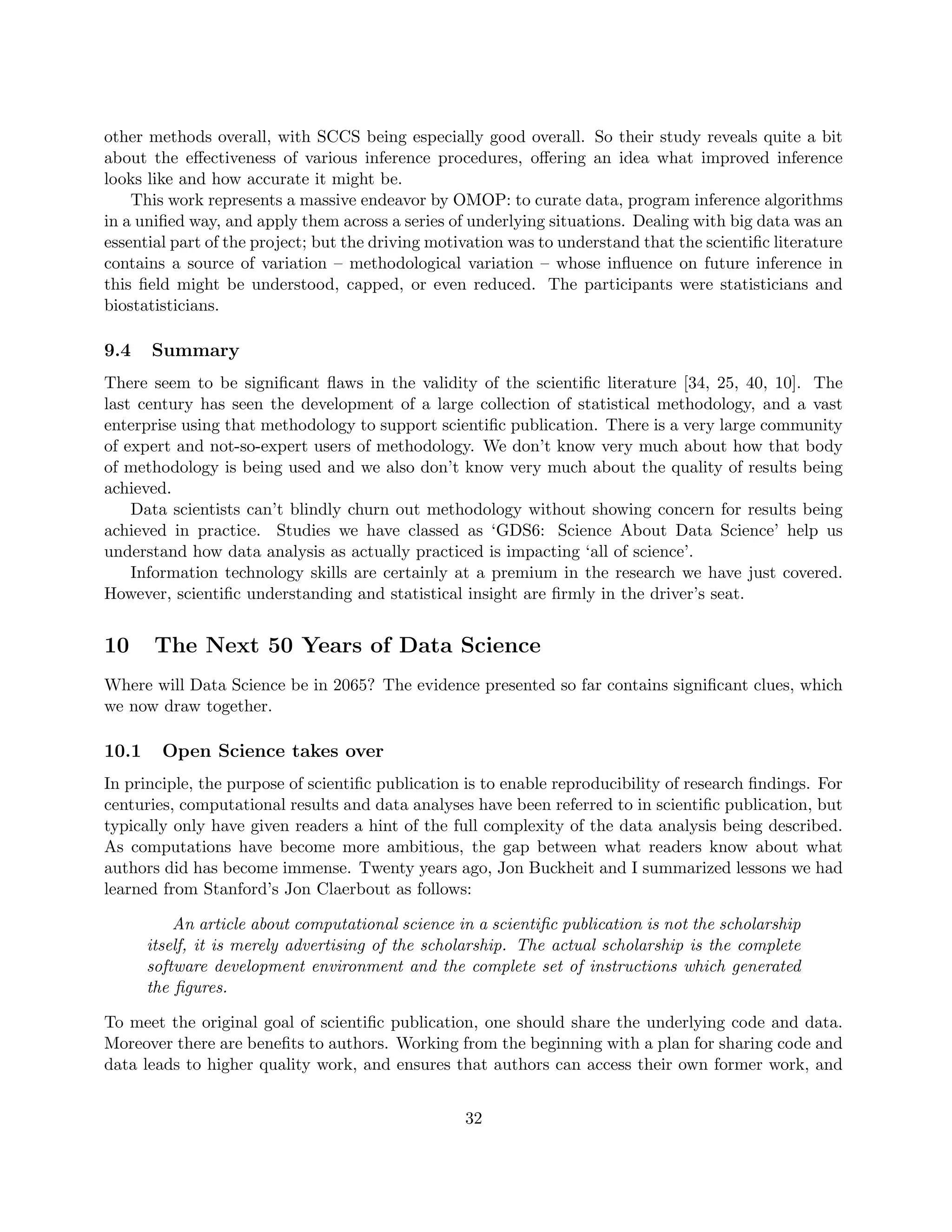other methods overall, with SCCS being especially good overall. So their study reveals quite a bit
about the effectiveness of various inference procedures, offering an idea what improved inference
looks like and how accurate it might be.
This work represents a massive endeavor by OMOP: to curate data, program inference algorithms
in a unified way, and apply them across a series of underlying situations. Dealing with big data was an
essential part of the project; but the driving motivation was to understand that the scientific literature
contains a source of variation – methodological variation – whose influence on future inference in
this field might be understood, capped, or even reduced. The participants were statisticians and
biostatisticians.
9.4 Summary
There seem to be significant flaws in the validity of the scientific literature [34, 25, 40, 10]. The
last century has seen the development of a large collection of statistical methodology, and a vast
enterprise using that methodology to support scientific publication. There is a very large community
of expert and not-so-expert users of methodology. We don’t know very much about how that body
of methodology is being used and we also don’t know very much about the quality of results being
achieved.
Data scientists can’t blindly churn out methodology without showing concern for results being
achieved in practice. Studies we have classed as ‘GDS6: Science About Data Science’ help us
understand how data analysis as actually practiced is impacting ‘all of science’.
Information technology skills are certainly at a premium in the research we have just covered.
However, scientific understanding and statistical insight are firmly in the driver’s seat.
10 The Next 50 Years of Data Science
Where will Data Science be in 2065? The evidence presented so far contains significant clues, which
we now draw together.
10.1 Open Science takes over
In principle, the purpose of scientific publication is to enable reproducibility of research findings. For
centuries, computational results and data analyses have been referred to in scientific publication, but
typically only have given readers a hint of the full complexity of the data analysis being described.
As computations have become more ambitious, the gap between what readers know about what
authors did has become immense. Twenty years ago, Jon Buckheit and I summarized lessons we had
learned from Stanford’s Jon Claerbout as follows:
An article about computational science in a scientific publication is not the scholarship
itself, it is merely advertising of the scholarship. The actual scholarship is the complete
software development environment and the complete set of instructions which generated
the figures.
To meet the original goal of scientific publication, one should share the underlying code and data.
Moreover there are benefits to authors. Working from the beginning with a plan for sharing code and
data leads to higher quality work, and ensures that authors can access their own former work, and
32
 