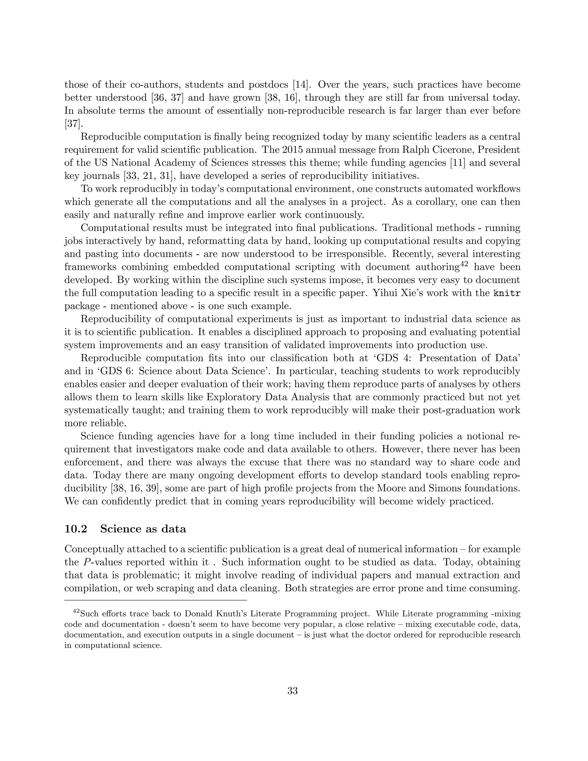 those of their co-authors, students and postdocs [14]. Over the years, such practices have become
better understood [36, 37] and have grown [38, 16], through they are still far from universal today.
In absolute terms the amount of essentially non-reproducible research is far larger than ever before
[37].
Reproducible computation is finally being recognized today by many scientific leaders as a central
requirement for valid scientific publication. The 2015 annual message from Ralph Cicerone, President
of the US National Academy of Sciences stresses this theme; while funding agencies [11] and several
key journals [33, 21, 31], have developed a series of reproducibility initiatives.
To work reproducibly in today’s computational environment, one constructs automated workflows
which generate all the computations and all the analyses in a project. As a corollary, one can then
easily and naturally refine and improve earlier work continuously.
Computational results must be integrated into final publications. Traditional methods - running
jobs interactively by hand, reformatting data by hand, looking up computational results and copying
and pasting into documents - are now understood to be irresponsible. Recently, several interesting
frameworks combining embedded computational scripting with document authoring42 have been
developed. By working within the discipline such systems impose, it becomes very easy to document
the full computation leading to a specific result in a specific paper. Yihui Xie’s work with the knitr
package - mentioned above - is one such example.
Reproducibility of computational experiments is just as important to industrial data science as
it is to scientific publication. It enables a disciplined approach to proposing and evaluating potential
system improvements and an easy transition of validated improvements into production use.
Reproducible computation fits into our classification both at ‘GDS 4: Presentation of Data’
and in ‘GDS 6: Science about Data Science’. In particular, teaching students to work reproducibly
enables easier and deeper evaluation of their work; having them reproduce parts of analyses by others
allows them to learn skills like Exploratory Data Analysis that are commonly practiced but not yet
systematically taught; and training them to work reproducibly will make their post-graduation work
more reliable.
Science funding agencies have for a long time included in their funding policies a notional re-
quirement that investigators make code and data available to others. However, there never has been
enforcement, and there was always the excuse that there was no standard way to share code and
data. Today there are many ongoing development efforts to develop standard tools enabling repro-
ducibility [38, 16, 39], some are part of high profile projects from the Moore and Simons foundations.
We can confidently predict that in coming years reproducibility will become widely practiced.
10.2 Science as data
Conceptually attached to a scientific publication is a great deal of numerical information – for example
the P-values reported within it . Such information ought to be studied as data. Today, obtaining
that data is problematic; it might involve reading of individual papers and manual extraction and
compilation, or web scraping and data cleaning. Both strategies are error prone and time consuming.
42
Such efforts trace back to Donald Knuth’s Literate Programming project. While Literate programming -mixing
code and documentation - doesn’t seem to have become very popular, a close relative – mixing executable code, data,
documentation, and execution outputs in a single document – is just what the doctor ordered for reproducible research
in computational science.
33
 