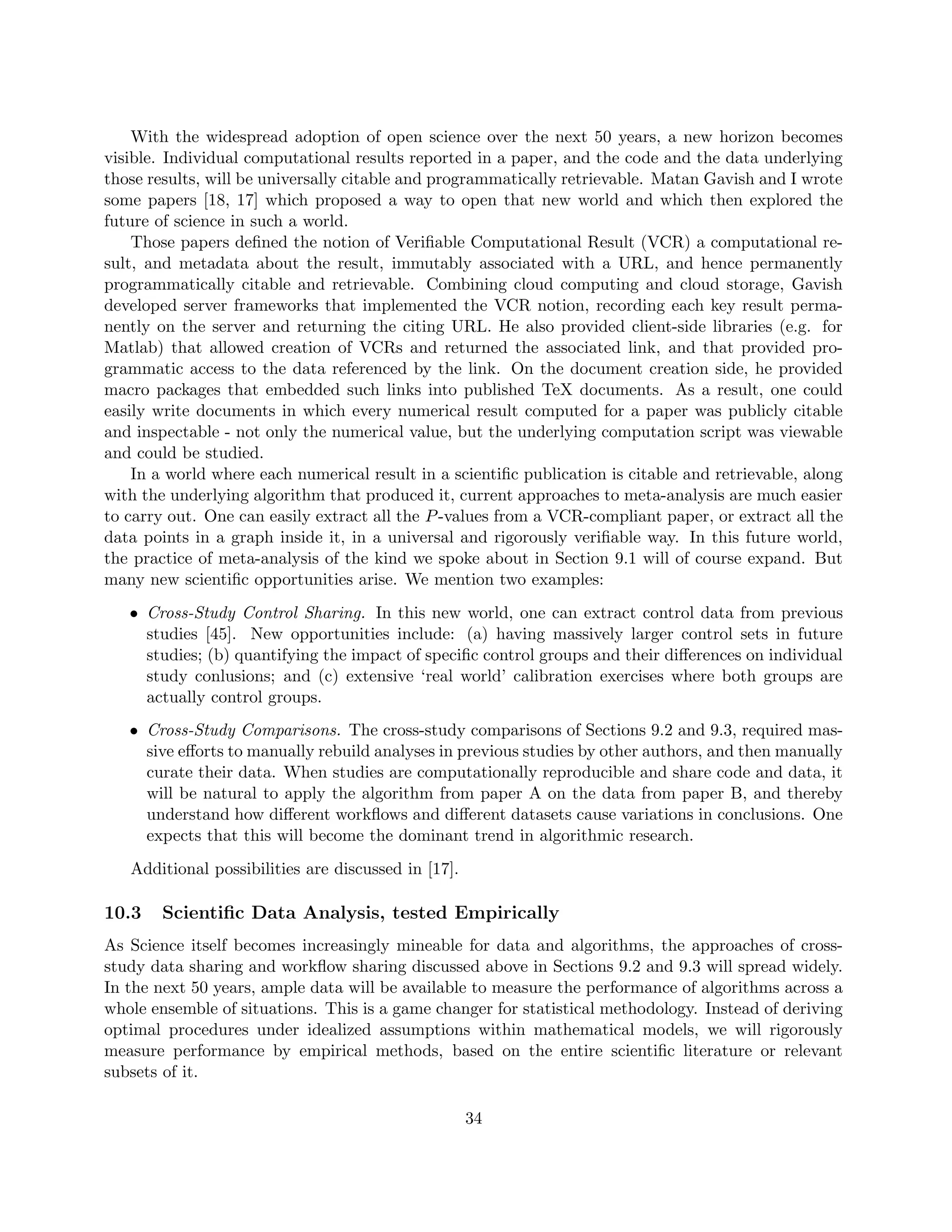 With the widespread adoption of open science over the next 50 years, a new horizon becomes
visible. Individual computational results reported in a paper, and the code and the data underlying
those results, will be universally citable and programmatically retrievable. Matan Gavish and I wrote
some papers [18, 17] which proposed a way to open that new world and which then explored the
future of science in such a world.
Those papers defined the notion of Verifiable Computational Result (VCR) a computational re-
sult, and metadata about the result, immutably associated with a URL, and hence permanently
programmatically citable and retrievable. Combining cloud computing and cloud storage, Gavish
developed server frameworks that implemented the VCR notion, recording each key result perma-
nently on the server and returning the citing URL. He also provided client-side libraries (e.g. for
Matlab) that allowed creation of VCRs and returned the associated link, and that provided pro-
grammatic access to the data referenced by the link. On the document creation side, he provided
macro packages that embedded such links into published TeX documents. As a result, one could
easily write documents in which every numerical result computed for a paper was publicly citable
and inspectable - not only the numerical value, but the underlying computation script was viewable
and could be studied.
In a world where each numerical result in a scientific publication is citable and retrievable, along
with the underlying algorithm that produced it, current approaches to meta-analysis are much easier
to carry out. One can easily extract all the P-values from a VCR-compliant paper, or extract all the
data points in a graph inside it, in a universal and rigorously verifiable way. In this future world,
the practice of meta-analysis of the kind we spoke about in Section 9.1 will of course expand. But
many new scientific opportunities arise. We mention two examples:
• Cross-Study Control Sharing. In this new world, one can extract control data from previous
studies [45]. New opportunities include: (a) having massively larger control sets in future
studies; (b) quantifying the impact of specific control groups and their differences on individual
study conlusions; and (c) extensive ‘real world’ calibration exercises where both groups are
actually control groups.
• Cross-Study Comparisons. The cross-study comparisons of Sections 9.2 and 9.3, required mas-
sive efforts to manually rebuild analyses in previous studies by other authors, and then manually
curate their data. When studies are computationally reproducible and share code and data, it
will be natural to apply the algorithm from paper A on the data from paper B, and thereby
understand how different workflows and different datasets cause variations in conclusions. One
expects that this will become the dominant trend in algorithmic research.
Additional possibilities are discussed in [17].
10.3 Scientific Data Analysis, tested Empirically
As Science itself becomes increasingly mineable for data and algorithms, the approaches of cross-
study data sharing and workflow sharing discussed above in Sections 9.2 and 9.3 will spread widely.
In the next 50 years, ample data will be available to measure the performance of algorithms across a
whole ensemble of situations. This is a game changer for statistical methodology. Instead of deriving
optimal procedures under idealized assumptions within mathematical models, we will rigorously
measure performance by empirical methods, based on the entire scientific literature or relevant
subsets of it.
34
 