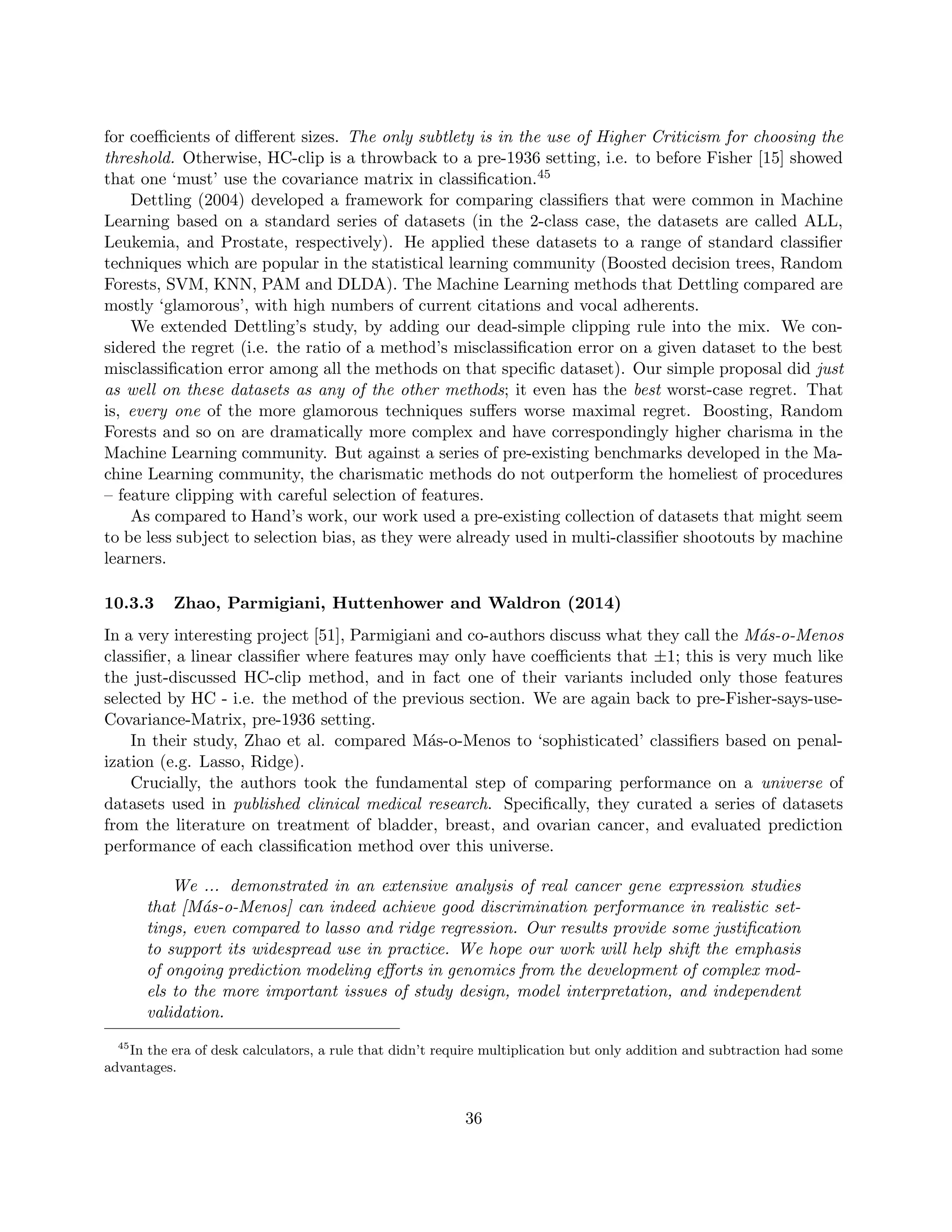 for coefficients of different sizes. The only subtlety is in the use of Higher Criticism for choosing the
threshold. Otherwise, HC-clip is a throwback to a pre-1936 setting, i.e. to before Fisher [15] showed
that one ‘must’ use the covariance matrix in classification.45
Dettling (2004) developed a framework for comparing classifiers that were common in Machine
Learning based on a standard series of datasets (in the 2-class case, the datasets are called ALL,
Leukemia, and Prostate, respectively). He applied these datasets to a range of standard classifier
techniques which are popular in the statistical learning community (Boosted decision trees, Random
Forests, SVM, KNN, PAM and DLDA). The Machine Learning methods that Dettling compared are
mostly ‘glamorous’, with high numbers of current citations and vocal adherents.
We extended Dettling’s study, by adding our dead-simple clipping rule into the mix. We con-
sidered the regret (i.e. the ratio of a method’s misclassification error on a given dataset to the best
misclassification error among all the methods on that specific dataset). Our simple proposal did just
as well on these datasets as any of the other methods; it even has the best worst-case regret. That
is, every one of the more glamorous techniques suffers worse maximal regret. Boosting, Random
Forests and so on are dramatically more complex and have correspondingly higher charisma in the
Machine Learning community. But against a series of pre-existing benchmarks developed in the Ma-
chine Learning community, the charismatic methods do not outperform the homeliest of procedures
– feature clipping with careful selection of features.
As compared to Hand’s work, our work used a pre-existing collection of datasets that might seem
to be less subject to selection bias, as they were already used in multi-classifier shootouts by machine
learners.
10.3.3 Zhao, Parmigiani, Huttenhower and Waldron (2014)
In a very interesting project [51], Parmigiani and co-authors discuss what they call the Más-o-Menos
classifier, a linear classifier where features may only have coefficients that ±1; this is very much like
the just-discussed HC-clip method, and in fact one of their variants included only those features
selected by HC - i.e. the method of the previous section. We are again back to pre-Fisher-says-use-
Covariance-Matrix, pre-1936 setting.
In their study, Zhao et al. compared Más-o-Menos to ‘sophisticated’ classifiers based on penal-
ization (e.g. Lasso, Ridge).
Crucially, the authors took the fundamental step of comparing performance on a universe of
datasets used in published clinical medical research. Specifically, they curated a series of datasets
from the literature on treatment of bladder, breast, and ovarian cancer, and evaluated prediction
performance of each classification method over this universe.
We ... demonstrated in an extensive analysis of real cancer gene expression studies
that [Más-o-Menos] can indeed achieve good discrimination performance in realistic set-
tings, even compared to lasso and ridge regression. Our results provide some justification
to support its widespread use in practice. We hope our work will help shift the emphasis
of ongoing prediction modeling efforts in genomics from the development of complex mod-
els to the more important issues of study design, model interpretation, and independent
validation.
45
In the era of desk calculators, a rule that didn’t require multiplication but only addition and subtraction had some
advantages.
36
 