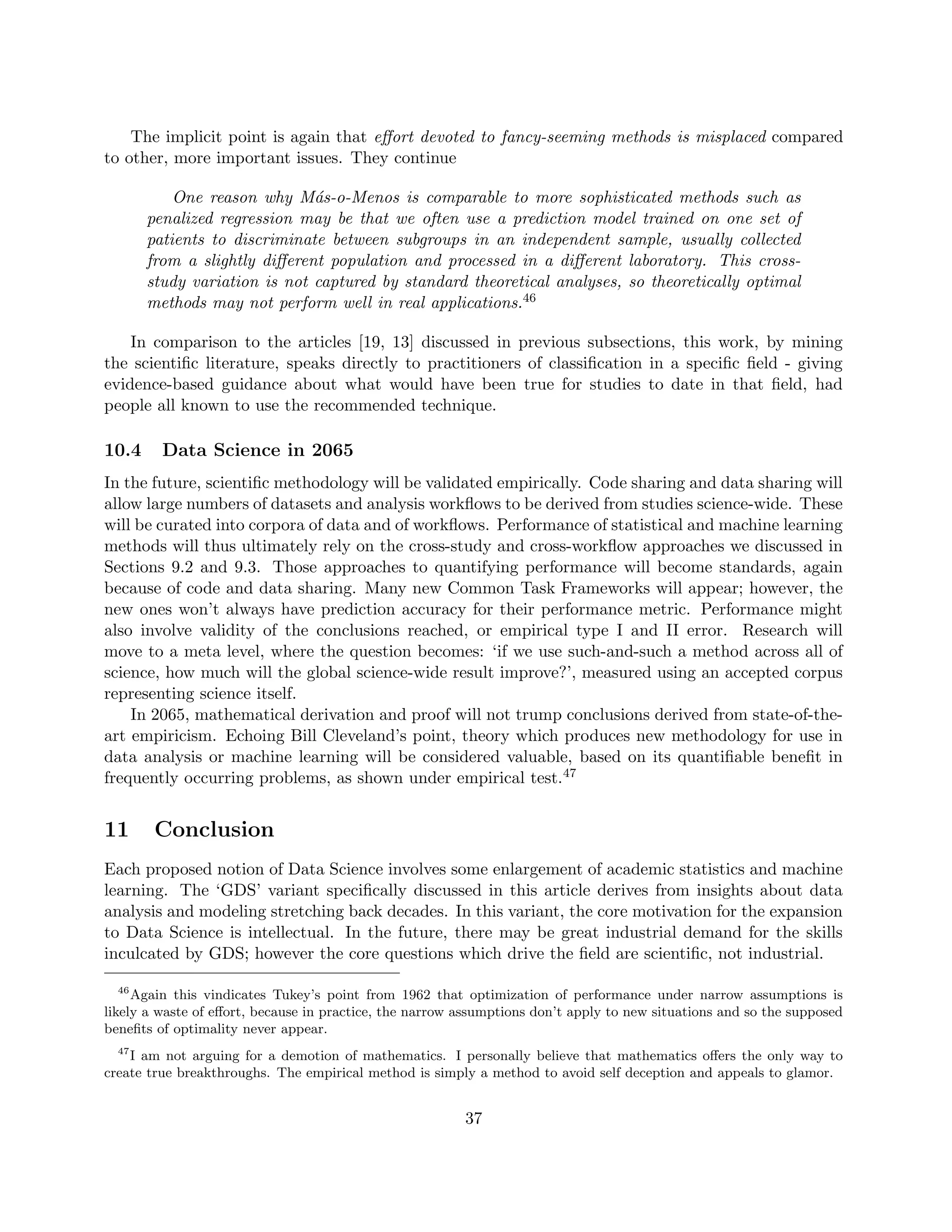 The implicit point is again that effort devoted to fancy-seeming methods is misplaced compared
to other, more important issues. They continue
One reason why Más-o-Menos is comparable to more sophisticated methods such as
penalized regression may be that we often use a prediction model trained on one set of
patients to discriminate between subgroups in an independent sample, usually collected
from a slightly different population and processed in a different laboratory. This cross-
study variation is not captured by standard theoretical analyses, so theoretically optimal
methods may not perform well in real applications.46
In comparison to the articles [19, 13] discussed in previous subsections, this work, by mining
the scientific literature, speaks directly to practitioners of classification in a specific field - giving
evidence-based guidance about what would have been true for studies to date in that field, had
people all known to use the recommended technique.
10.4 Data Science in 2065
In the future, scientific methodology will be validated empirically. Code sharing and data sharing will
allow large numbers of datasets and analysis workflows to be derived from studies science-wide. These
will be curated into corpora of data and of workflows. Performance of statistical and machine learning
methods will thus ultimately rely on the cross-study and cross-workflow approaches we discussed in
Sections 9.2 and 9.3. Those approaches to quantifying performance will become standards, again
because of code and data sharing. Many new Common Task Frameworks will appear; however, the
new ones won’t always have prediction accuracy for their performance metric. Performance might
also involve validity of the conclusions reached, or empirical type I and II error. Research will
move to a meta level, where the question becomes: ‘if we use such-and-such a method across all of
science, how much will the global science-wide result improve?’, measured using an accepted corpus
representing science itself.
In 2065, mathematical derivation and proof will not trump conclusions derived from state-of-the-
art empiricism. Echoing Bill Cleveland’s point, theory which produces new methodology for use in
data analysis or machine learning will be considered valuable, based on its quantifiable benefit in
frequently occurring problems, as shown under empirical test.47
11 Conclusion
Each proposed notion of Data Science involves some enlargement of academic statistics and machine
learning. The ‘GDS’ variant specifically discussed in this article derives from insights about data
analysis and modeling stretching back decades. In this variant, the core motivation for the expansion
to Data Science is intellectual. In the future, there may be great industrial demand for the skills
inculcated by GDS; however the core questions which drive the field are scientific, not industrial.
46
Again this vindicates Tukey’s point from 1962 that optimization of performance under narrow assumptions is
likely a waste of effort, because in practice, the narrow assumptions don’t apply to new situations and so the supposed
benefits of optimality never appear.
47
I am not arguing for a demotion of mathematics. I personally believe that mathematics offers the only way to
create true breakthroughs. The empirical method is simply a method to avoid self deception and appeals to glamor.
37
 