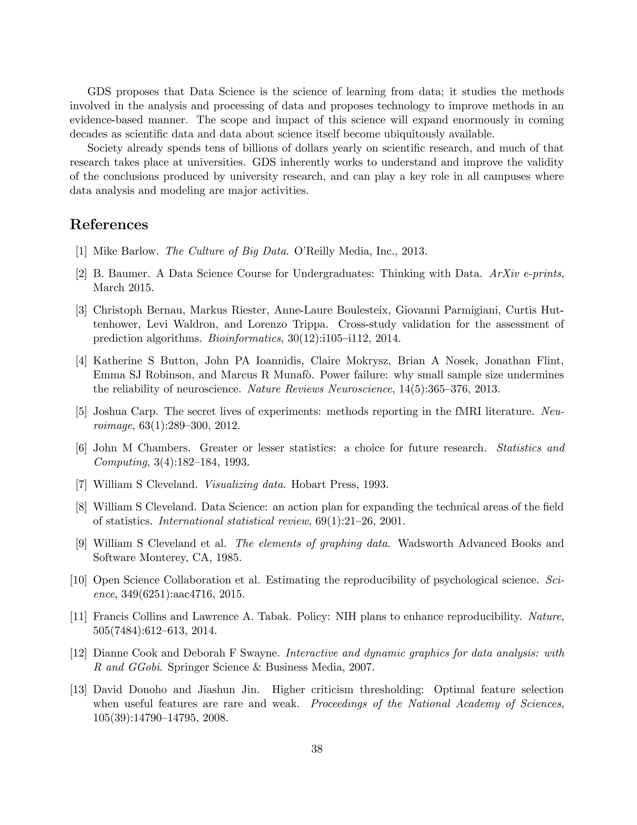 GDS proposes that Data Science is the science of learning from data; it studies the methods
involved in the analysis and processing of data and proposes technology to improve methods in an
evidence-based manner. The scope and impact of this science will expand enormously in coming
decades as scientific data and data about science itself become ubiquitously available.
Society already spends tens of billions of dollars yearly on scientific research, and much of that
research takes place at universities. GDS inherently works to understand and improve the validity
of the conclusions produced by university research, and can play a key role in all campuses where
data analysis and modeling are major activities.
References
[1] Mike Barlow. The Culture of Big Data. O’Reilly Media, Inc., 2013.
[2] B. Baumer. A Data Science Course for Undergraduates: Thinking with Data. ArXiv e-prints,
March 2015.
[3] Christoph Bernau, Markus Riester, Anne-Laure Boulesteix, Giovanni Parmigiani, Curtis Hut-
tenhower, Levi Waldron, and Lorenzo Trippa. Cross-study validation for the assessment of
prediction algorithms. Bioinformatics, 30(12):i105–i112, 2014.
[4] Katherine S Button, John PA Ioannidis, Claire Mokrysz, Brian A Nosek, Jonathan Flint,
Emma SJ Robinson, and Marcus R Munafò. Power failure: why small sample size undermines
the reliability of neuroscience. Nature Reviews Neuroscience, 14(5):365–376, 2013.
[5] Joshua Carp. The secret lives of experiments: methods reporting in the fMRI literature. Neu-
roimage, 63(1):289–300, 2012.
[6] John M Chambers. Greater or lesser statistics: a choice for future research. Statistics and
Computing, 3(4):182–184, 1993.
[7] William S Cleveland. Visualizing data. Hobart Press, 1993.
[8] William S Cleveland. Data Science: an action plan for expanding the technical areas of the field
of statistics. International statistical review, 69(1):21–26, 2001.
[9] William S Cleveland et al. The elements of graphing data. Wadsworth Advanced Books and
Software Monterey, CA, 1985.
[10] Open Science Collaboration et al. Estimating the reproducibility of psychological science. Sci-
ence, 349(6251):aac4716, 2015.
[11] Francis Collins and Lawrence A. Tabak. Policy: NIH plans to enhance reproducibility. Nature,
505(7484):612–613, 2014.
[12] Dianne Cook and Deborah F Swayne. Interactive and dynamic graphics for data analysis: with
R and GGobi. Springer Science & Business Media, 2007.
[13] David Donoho and Jiashun Jin. Higher criticism thresholding: Optimal feature selection
when useful features are rare and weak. Proceedings of the National Academy of Sciences,
105(39):14790–14795, 2008.
38
 