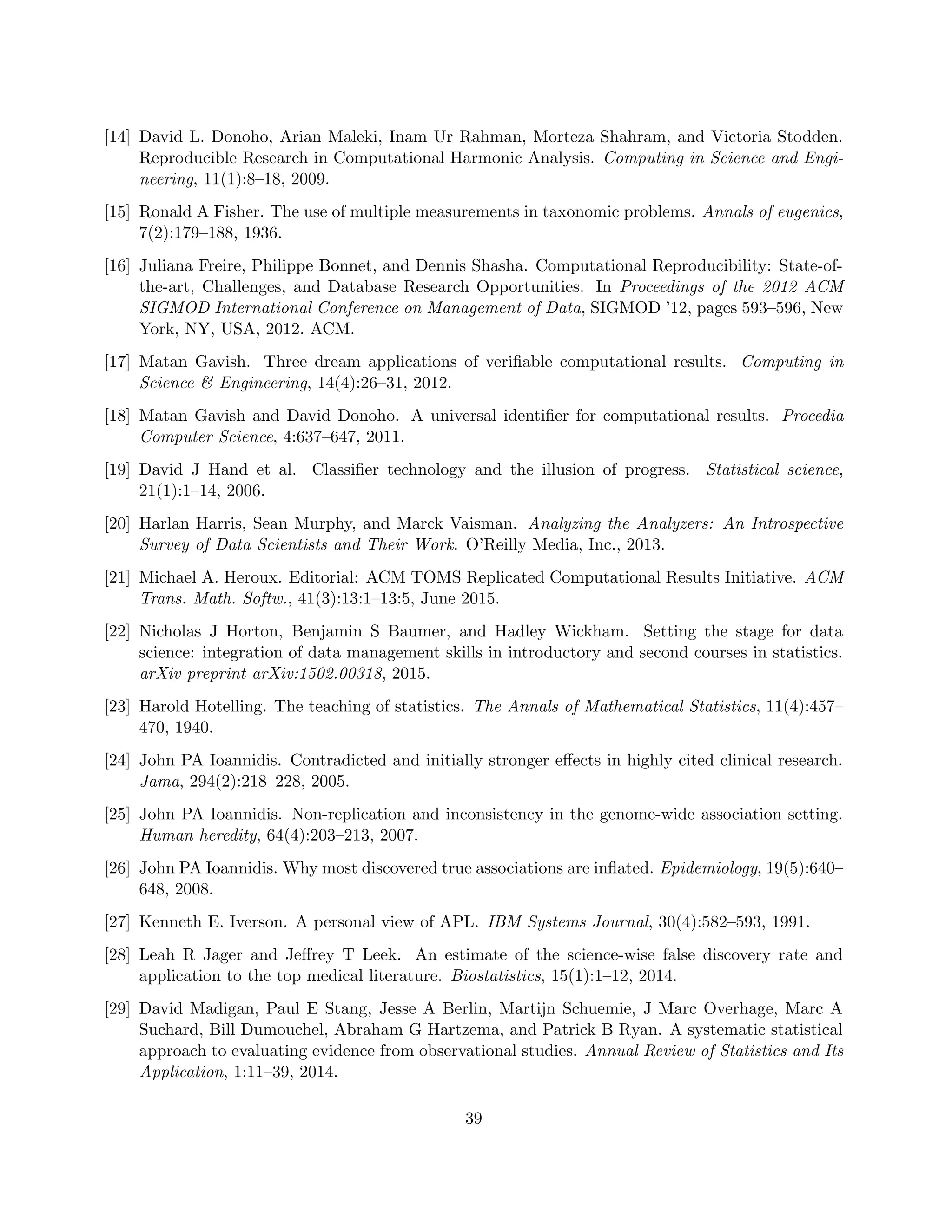 [14] David L. Donoho, Arian Maleki, Inam Ur Rahman, Morteza Shahram, and Victoria Stodden.
Reproducible Research in Computational Harmonic Analysis. Computing in Science and Engi-
neering, 11(1):8–18, 2009.
[15] Ronald A Fisher. The use of multiple measurements in taxonomic problems. Annals of eugenics,
7(2):179–188, 1936.
[16] Juliana Freire, Philippe Bonnet, and Dennis Shasha. Computational Reproducibility: State-of-
the-art, Challenges, and Database Research Opportunities. In Proceedings of the 2012 ACM
SIGMOD International Conference on Management of Data, SIGMOD ’12, pages 593–596, New
York, NY, USA, 2012. ACM.
[17] Matan Gavish. Three dream applications of verifiable computational results. Computing in
Science & Engineering, 14(4):26–31, 2012.
[18] Matan Gavish and David Donoho. A universal identifier for computational results. Procedia
Computer Science, 4:637–647, 2011.
[19] David J Hand et al. Classifier technology and the illusion of progress. Statistical science,
21(1):1–14, 2006.
[20] Harlan Harris, Sean Murphy, and Marck Vaisman. Analyzing the Analyzers: An Introspective
Survey of Data Scientists and Their Work. O’Reilly Media, Inc., 2013.
[21] Michael A. Heroux. Editorial: ACM TOMS Replicated Computational Results Initiative. ACM
Trans. Math. Softw., 41(3):13:1–13:5, June 2015.
[22] Nicholas J Horton, Benjamin S Baumer, and Hadley Wickham. Setting the stage for data
science: integration of data management skills in introductory and second courses in statistics.
arXiv preprint arXiv:1502.00318, 2015.
[23] Harold Hotelling. The teaching of statistics. The Annals of Mathematical Statistics, 11(4):457–
470, 1940.
[24] John PA Ioannidis. Contradicted and initially stronger effects in highly cited clinical research.
Jama, 294(2):218–228, 2005.
[25] John PA Ioannidis. Non-replication and inconsistency in the genome-wide association setting.
Human heredity, 64(4):203–213, 2007.
[26] John PA Ioannidis. Why most discovered true associations are inflated. Epidemiology, 19(5):640–
648, 2008.
[27] Kenneth E. Iverson. A personal view of APL. IBM Systems Journal, 30(4):582–593, 1991.
[28] Leah R Jager and Jeffrey T Leek. An estimate of the science-wise false discovery rate and
application to the top medical literature. Biostatistics, 15(1):1–12, 2014.
[29] David Madigan, Paul E Stang, Jesse A Berlin, Martijn Schuemie, J Marc Overhage, Marc A
Suchard, Bill Dumouchel, Abraham G Hartzema, and Patrick B Ryan. A systematic statistical
approach to evaluating evidence from observational studies. Annual Review of Statistics and Its
Application, 1:11–39, 2014.
39
 