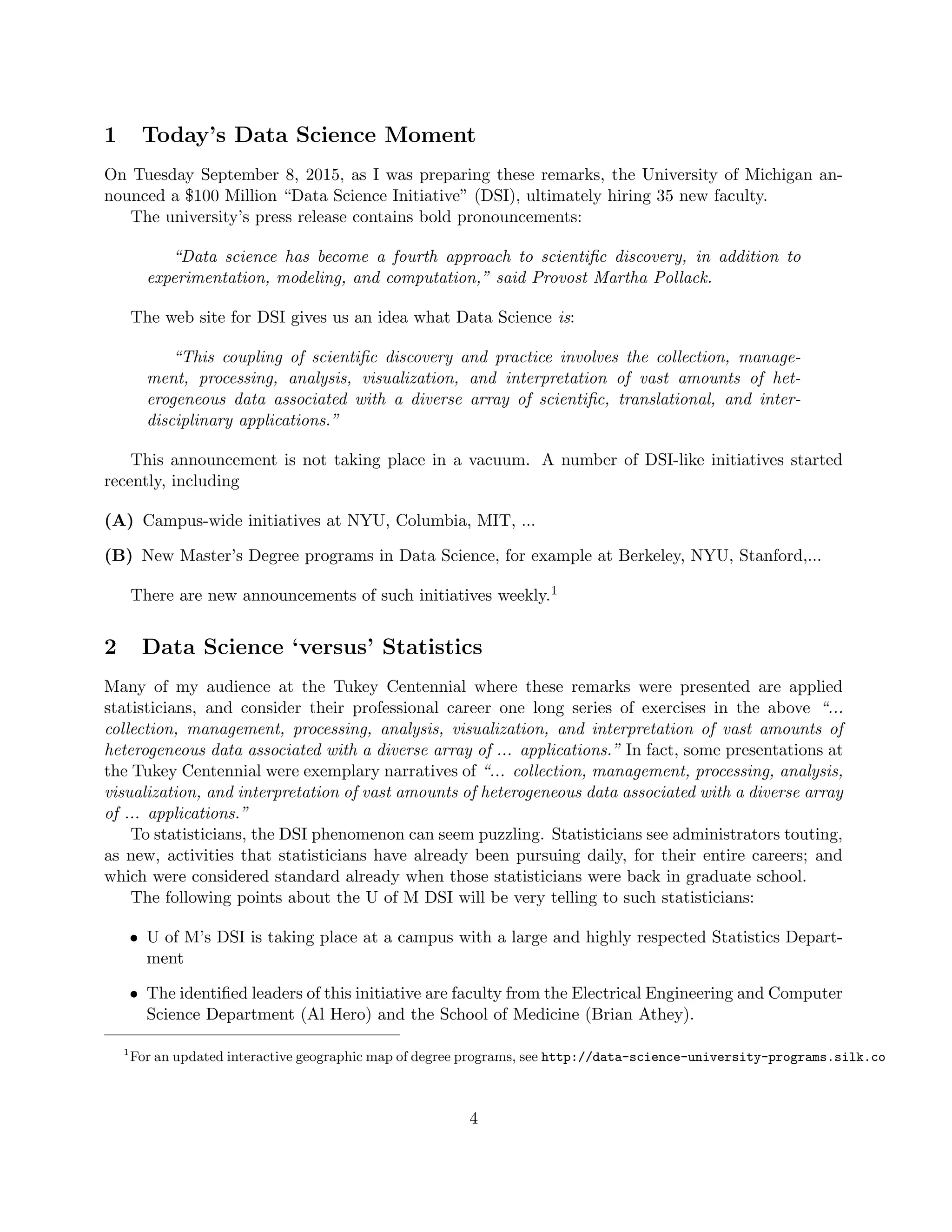 1 Today’s Data Science Moment
On Tuesday September 8, 2015, as I was preparing these remarks, the University of Michigan an-
nounced a $100 Million “Data Science Initiative” (DSI), ultimately hiring 35 new faculty.
The university’s press release contains bold pronouncements:
“Data science has become a fourth approach to scientific discovery, in addition to
experimentation, modeling, and computation,” said Provost Martha Pollack.
The web site for DSI gives us an idea what Data Science is:
“This coupling of scientific discovery and practice involves the collection, manage-
ment, processing, analysis, visualization, and interpretation of vast amounts of het-
erogeneous data associated with a diverse array of scientific, translational, and inter-
disciplinary applications.”
This announcement is not taking place in a vacuum. A number of DSI-like initiatives started
recently, including
(A) Campus-wide initiatives at NYU, Columbia, MIT, ...
(B) New Master’s Degree programs in Data Science, for example at Berkeley, NYU, Stanford,...
There are new announcements of such initiatives weekly.1
2 Data Science ‘versus’ Statistics
Many of my audience at the Tukey Centennial where these remarks were presented are applied
statisticians, and consider their professional career one long series of exercises in the above “...
collection, management, processing, analysis, visualization, and interpretation of vast amounts of
heterogeneous data associated with a diverse array of ... applications.” In fact, some presentations at
the Tukey Centennial were exemplary narratives of “... collection, management, processing, analysis,
visualization, and interpretation of vast amounts of heterogeneous data associated with a diverse array
of ... applications.”
To statisticians, the DSI phenomenon can seem puzzling. Statisticians see administrators touting,
as new, activities that statisticians have already been pursuing daily, for their entire careers; and
which were considered standard already when those statisticians were back in graduate school.
The following points about the U of M DSI will be very telling to such statisticians:
• U of M’s DSI is taking place at a campus with a large and highly respected Statistics Depart-
ment
• The identified leaders of this initiative are faculty from the Electrical Engineering and Computer
Science Department (Al Hero) and the School of Medicine (Brian Athey).
1
For an updated interactive geographic map of degree programs, see http://data-science-university-programs.silk.co
4
 