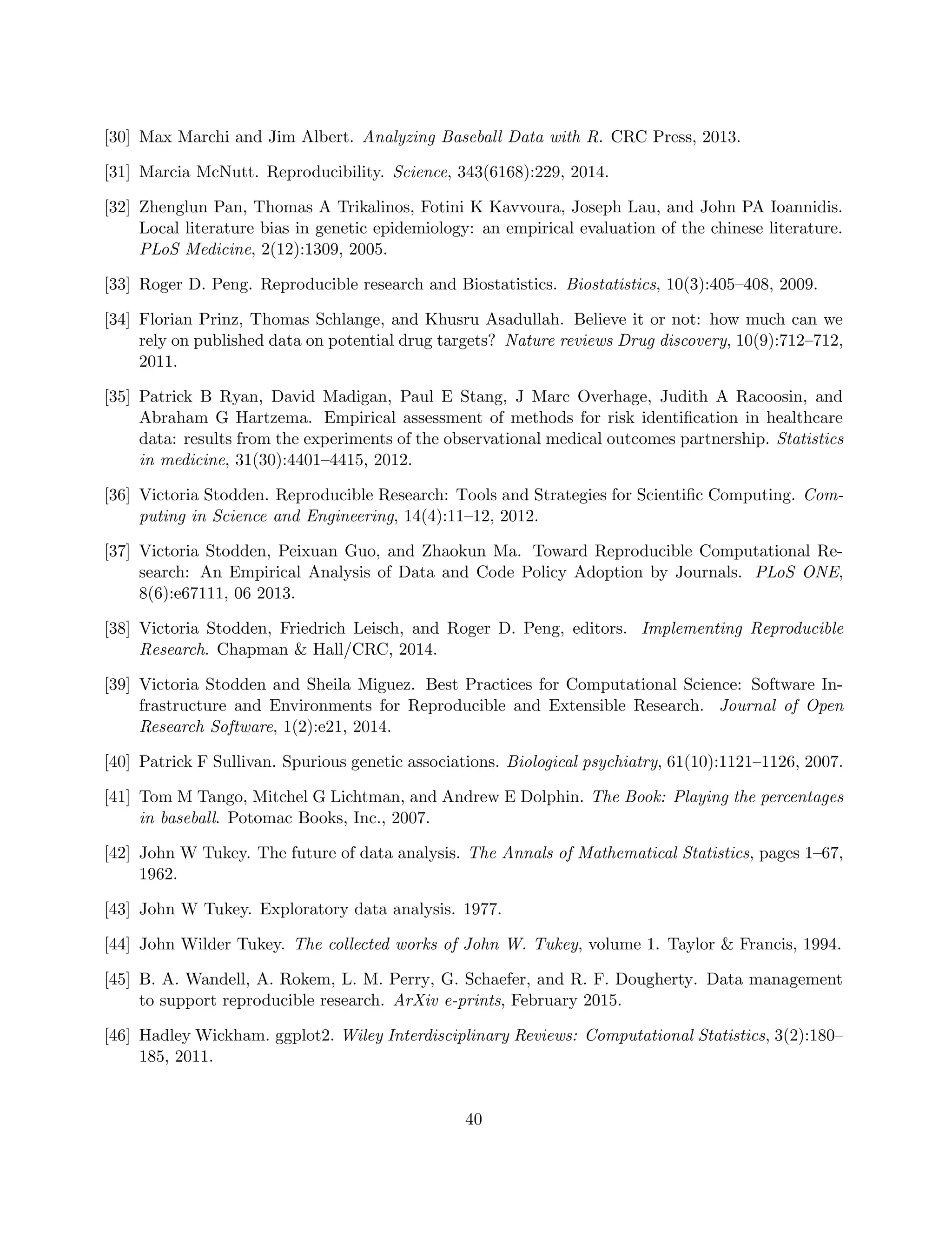 [30] Max Marchi and Jim Albert. Analyzing Baseball Data with R. CRC Press, 2013.
[31] Marcia McNutt. Reproducibility. Science, 343(6168):229, 2014.
[32] Zhenglun Pan, Thomas A Trikalinos, Fotini K Kavvoura, Joseph Lau, and John PA Ioannidis.
Local literature bias in genetic epidemiology: an empirical evaluation of the chinese literature.
PLoS Medicine, 2(12):1309, 2005.
[33] Roger D. Peng. Reproducible research and Biostatistics. Biostatistics, 10(3):405–408, 2009.
[34] Florian Prinz, Thomas Schlange, and Khusru Asadullah. Believe it or not: how much can we
rely on published data on potential drug targets? Nature reviews Drug discovery, 10(9):712–712,
2011.
[35] Patrick B Ryan, David Madigan, Paul E Stang, J Marc Overhage, Judith A Racoosin, and
Abraham G Hartzema. Empirical assessment of methods for risk identification in healthcare
data: results from the experiments of the observational medical outcomes partnership. Statistics
in medicine, 31(30):4401–4415, 2012.
[36] Victoria Stodden. Reproducible Research: Tools and Strategies for Scientific Computing. Com-
puting in Science and Engineering, 14(4):11–12, 2012.
[37] Victoria Stodden, Peixuan Guo, and Zhaokun Ma. Toward Reproducible Computational Re-
search: An Empirical Analysis of Data and Code Policy Adoption by Journals. PLoS ONE,
8(6):e67111, 06 2013.
[38] Victoria Stodden, Friedrich Leisch, and Roger D. Peng, editors. Implementing Reproducible
Research. Chapman & Hall/CRC, 2014.
[39] Victoria Stodden and Sheila Miguez. Best Practices for Computational Science: Software In-
frastructure and Environments for Reproducible and Extensible Research. Journal of Open
Research Software, 1(2):e21, 2014.
[40] Patrick F Sullivan. Spurious genetic associations. Biological psychiatry, 61(10):1121–1126, 2007.
[41] Tom M Tango, Mitchel G Lichtman, and Andrew E Dolphin. The Book: Playing the percentages
in baseball. Potomac Books, Inc., 2007.
[42] John W Tukey. The future of data analysis. The Annals of Mathematical Statistics, pages 1–67,
1962.
[43] John W Tukey. Exploratory data analysis. 1977.
[44] John Wilder Tukey. The collected works of John W. Tukey, volume 1. Taylor & Francis, 1994.
[45] B. A. Wandell, A. Rokem, L. M. Perry, G. Schaefer, and R. F. Dougherty. Data management
to support reproducible research. ArXiv e-prints, February 2015.
[46] Hadley Wickham. ggplot2. Wiley Interdisciplinary Reviews: Computational Statistics, 3(2):180–
185, 2011.
40
 