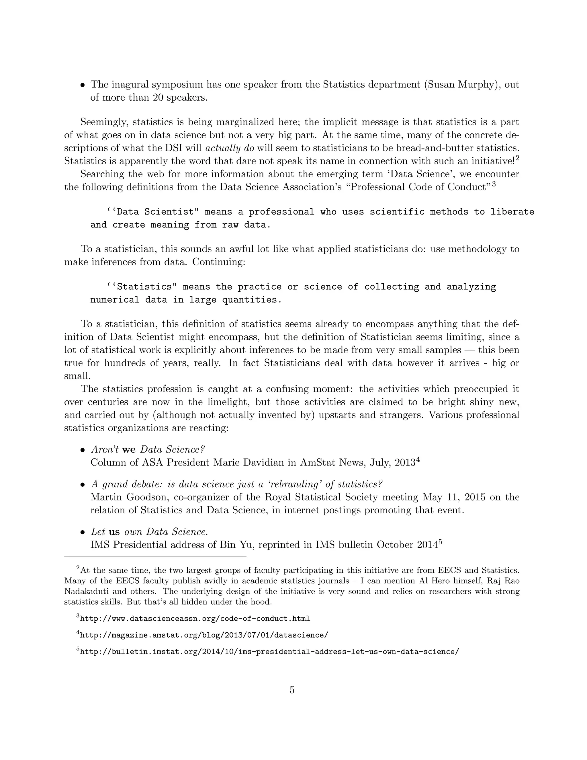 • The inagural symposium has one speaker from the Statistics department (Susan Murphy), out
of more than 20 speakers.
Seemingly, statistics is being marginalized here; the implicit message is that statistics is a part
of what goes on in data science but not a very big part. At the same time, many of the concrete de-
scriptions of what the DSI will actually do will seem to statisticians to be bread-and-butter statistics.
Statistics is apparently the word that dare not speak its name in connection with such an initiative!2
Searching the web for more information about the emerging term ‘Data Science’, we encounter
the following definitions from the Data Science Association’s “Professional Code of Conduct”3
‘‘Data Scientist" means a professional who uses scientific methods to liberate
and create meaning from raw data.
To a statistician, this sounds an awful lot like what applied statisticians do: use methodology to
make inferences from data. Continuing:
‘‘Statistics" means the practice or science of collecting and analyzing
numerical data in large quantities.
To a statistician, this definition of statistics seems already to encompass anything that the def-
inition of Data Scientist might encompass, but the definition of Statistician seems limiting, since a
lot of statistical work is explicitly about inferences to be made from very small samples — this been
true for hundreds of years, really. In fact Statisticians deal with data however it arrives - big or
small.
The statistics profession is caught at a confusing moment: the activities which preoccupied it
over centuries are now in the limelight, but those activities are claimed to be bright shiny new,
and carried out by (although not actually invented by) upstarts and strangers. Various professional
statistics organizations are reacting:
• Aren’t we Data Science?
Column of ASA President Marie Davidian in AmStat News, July, 20134
• A grand debate: is data science just a ‘rebranding’ of statistics?
Martin Goodson, co-organizer of the Royal Statistical Society meeting May 11, 2015 on the
relation of Statistics and Data Science, in internet postings promoting that event.
• Let us own Data Science.
IMS Presidential address of Bin Yu, reprinted in IMS bulletin October 20145
2
At the same time, the two largest groups of faculty participating in this initiative are from EECS and Statistics.
Many of the EECS faculty publish avidly in academic statistics journals – I can mention Al Hero himself, Raj Rao
Nadakaduti and others. The underlying design of the initiative is very sound and relies on researchers with strong
statistics skills. But that’s all hidden under the hood.
3
http://www.datascienceassn.org/code-of-conduct.html
4
http://magazine.amstat.org/blog/2013/07/01/datascience/
5
http://bulletin.imstat.org/2014/10/ims-presidential-address-let-us-own-data-science/
5
 