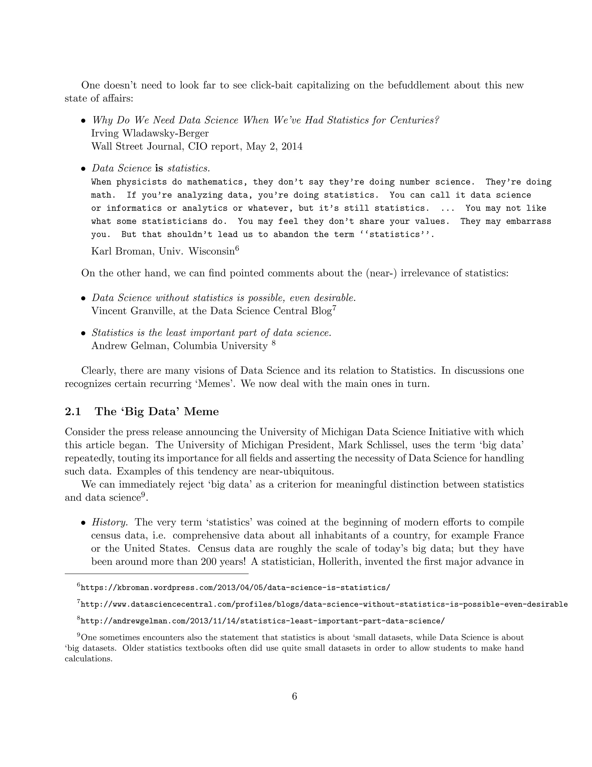 One doesn’t need to look far to see click-bait capitalizing on the befuddlement about this new
state of affairs:
• Why Do We Need Data Science When We’ve Had Statistics for Centuries?
Irving Wladawsky-Berger
Wall Street Journal, CIO report, May 2, 2014
• Data Science is statistics.
When physicists do mathematics, they don’t say they’re doing number science. They’re doing
math. If you’re analyzing data, you’re doing statistics. You can call it data science
or informatics or analytics or whatever, but it’s still statistics. ... You may not like
what some statisticians do. You may feel they don’t share your values. They may embarrass
you. But that shouldn’t lead us to abandon the term ‘‘statistics’’.
Karl Broman, Univ. Wisconsin6
On the other hand, we can find pointed comments about the (near-) irrelevance of statistics:
• Data Science without statistics is possible, even desirable.
Vincent Granville, at the Data Science Central Blog7
• Statistics is the least important part of data science.
Andrew Gelman, Columbia University 8
Clearly, there are many visions of Data Science and its relation to Statistics. In discussions one
recognizes certain recurring ‘Memes’. We now deal with the main ones in turn.
2.1 The ‘Big Data’ Meme
Consider the press release announcing the University of Michigan Data Science Initiative with which
this article began. The University of Michigan President, Mark Schlissel, uses the term ‘big data’
repeatedly, touting its importance for all fields and asserting the necessity of Data Science for handling
such data. Examples of this tendency are near-ubiquitous.
We can immediately reject ‘big data’ as a criterion for meaningful distinction between statistics
and data science9.
• History. The very term ‘statistics’ was coined at the beginning of modern efforts to compile
census data, i.e. comprehensive data about all inhabitants of a country, for example France
or the United States. Census data are roughly the scale of today’s big data; but they have
been around more than 200 years! A statistician, Hollerith, invented the first major advance in
6
https://kbroman.wordpress.com/2013/04/05/data-science-is-statistics/
7
http://www.datasciencecentral.com/profiles/blogs/data-science-without-statistics-is-possible-even-desirable
8
http://andrewgelman.com/2013/11/14/statistics-least-important-part-data-science/
9
One sometimes encounters also the statement that statistics is about ‘small datasets, while Data Science is about
‘big datasets. Older statistics textbooks often did use quite small datasets in order to allow students to make hand
calculations.
6
 