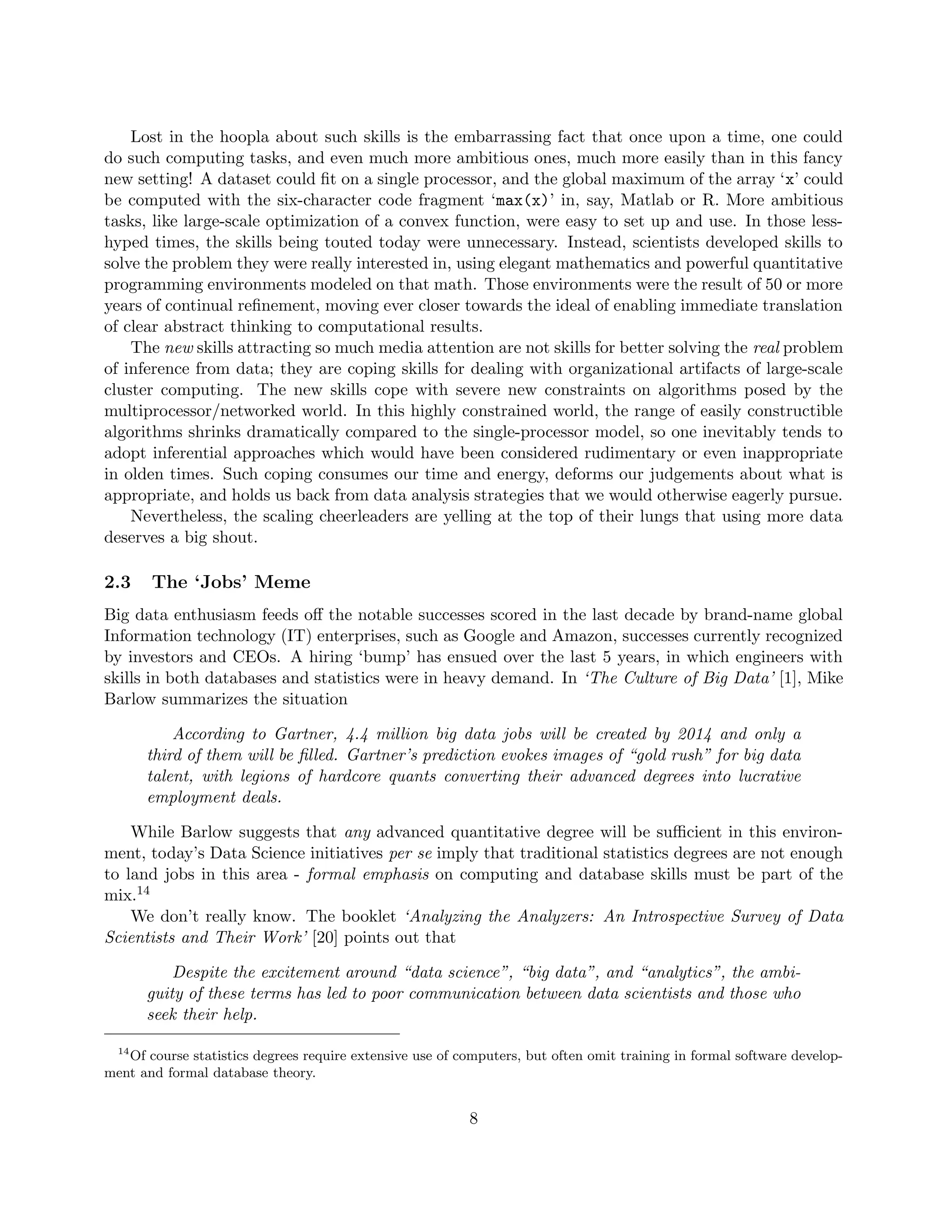 Lost in the hoopla about such skills is the embarrassing fact that once upon a time, one could
do such computing tasks, and even much more ambitious ones, much more easily than in this fancy
new setting! A dataset could fit on a single processor, and the global maximum of the array ‘x’ could
be computed with the six-character code fragment ‘max(x)’ in, say, Matlab or R. More ambitious
tasks, like large-scale optimization of a convex function, were easy to set up and use. In those less-
hyped times, the skills being touted today were unnecessary. Instead, scientists developed skills to
solve the problem they were really interested in, using elegant mathematics and powerful quantitative
programming environments modeled on that math. Those environments were the result of 50 or more
years of continual refinement, moving ever closer towards the ideal of enabling immediate translation
of clear abstract thinking to computational results.
The new skills attracting so much media attention are not skills for better solving the real problem
of inference from data; they are coping skills for dealing with organizational artifacts of large-scale
cluster computing. The new skills cope with severe new constraints on algorithms posed by the
multiprocessor/networked world. In this highly constrained world, the range of easily constructible
algorithms shrinks dramatically compared to the single-processor model, so one inevitably tends to
adopt inferential approaches which would have been considered rudimentary or even inappropriate
in olden times. Such coping consumes our time and energy, deforms our judgements about what is
appropriate, and holds us back from data analysis strategies that we would otherwise eagerly pursue.
Nevertheless, the scaling cheerleaders are yelling at the top of their lungs that using more data
deserves a big shout.
2.3 The ‘Jobs’ Meme
Big data enthusiasm feeds off the notable successes scored in the last decade by brand-name global
Information technology (IT) enterprises, such as Google and Amazon, successes currently recognized
by investors and CEOs. A hiring ‘bump’ has ensued over the last 5 years, in which engineers with
skills in both databases and statistics were in heavy demand. In ‘The Culture of Big Data’ [1], Mike
Barlow summarizes the situation
According to Gartner, 4.4 million big data jobs will be created by 2014 and only a
third of them will be filled. Gartner’s prediction evokes images of “gold rush” for big data
talent, with legions of hardcore quants converting their advanced degrees into lucrative
employment deals.
While Barlow suggests that any advanced quantitative degree will be sufficient in this environ-
ment, today’s Data Science initiatives per se imply that traditional statistics degrees are not enough
to land jobs in this area - formal emphasis on computing and database skills must be part of the
mix.14
We don’t really know. The booklet ‘Analyzing the Analyzers: An Introspective Survey of Data
Scientists and Their Work’ [20] points out that
Despite the excitement around “data science”, “big data”, and “analytics”, the ambi-
guity of these terms has led to poor communication between data scientists and those who
seek their help.
14
Of course statistics degrees require extensive use of computers, but often omit training in formal software develop-
ment and formal database theory.
8
 