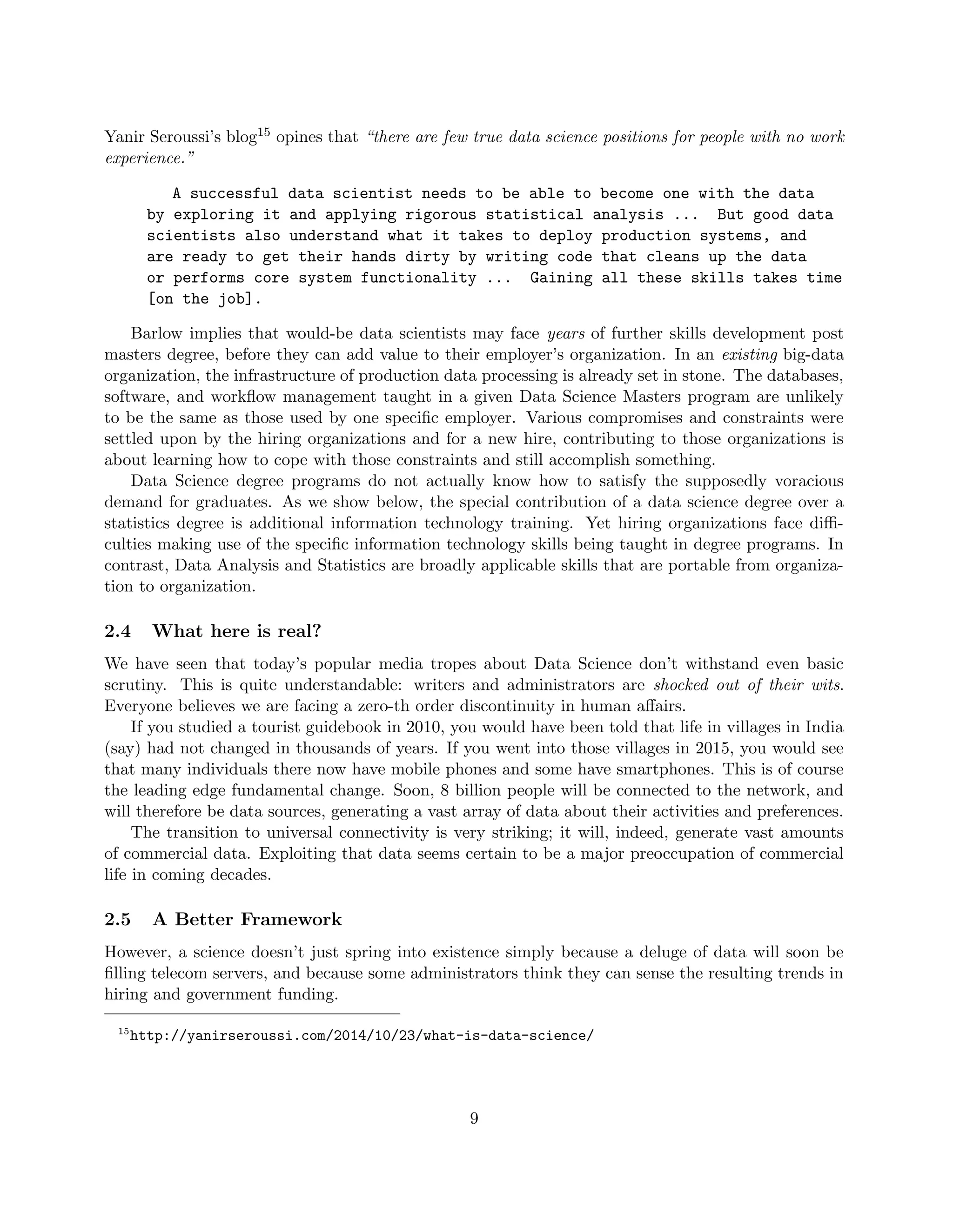 Yanir Seroussi’s blog15 opines that “there are few true data science positions for people with no work
experience.”
A successful data scientist needs to be able to become one with the data
by exploring it and applying rigorous statistical analysis ... But good data
scientists also understand what it takes to deploy production systems, and
are ready to get their hands dirty by writing code that cleans up the data
or performs core system functionality ... Gaining all these skills takes time
[on the job].
Barlow implies that would-be data scientists may face years of further skills development post
masters degree, before they can add value to their employer’s organization. In an existing big-data
organization, the infrastructure of production data processing is already set in stone. The databases,
software, and workflow management taught in a given Data Science Masters program are unlikely
to be the same as those used by one specific employer. Various compromises and constraints were
settled upon by the hiring organizations and for a new hire, contributing to those organizations is
about learning how to cope with those constraints and still accomplish something.
Data Science degree programs do not actually know how to satisfy the supposedly voracious
demand for graduates. As we show below, the special contribution of a data science degree over a
statistics degree is additional information technology training. Yet hiring organizations face diffi-
culties making use of the specific information technology skills being taught in degree programs. In
contrast, Data Analysis and Statistics are broadly applicable skills that are portable from organiza-
tion to organization.
2.4 What here is real?
We have seen that today’s popular media tropes about Data Science don’t withstand even basic
scrutiny. This is quite understandable: writers and administrators are shocked out of their wits.
Everyone believes we are facing a zero-th order discontinuity in human affairs.
If you studied a tourist guidebook in 2010, you would have been told that life in villages in India
(say) had not changed in thousands of years. If you went into those villages in 2015, you would see
that many individuals there now have mobile phones and some have smartphones. This is of course
the leading edge fundamental change. Soon, 8 billion people will be connected to the network, and
will therefore be data sources, generating a vast array of data about their activities and preferences.
The transition to universal connectivity is very striking; it will, indeed, generate vast amounts
of commercial data. Exploiting that data seems certain to be a major preoccupation of commercial
life in coming decades.
2.5 A Better Framework
However, a science doesn’t just spring into existence simply because a deluge of data will soon be
filling telecom servers, and because some administrators think they can sense the resulting trends in
hiring and government funding.
15
http://yanirseroussi.com/2014/10/23/what-is-data-science/
9
 