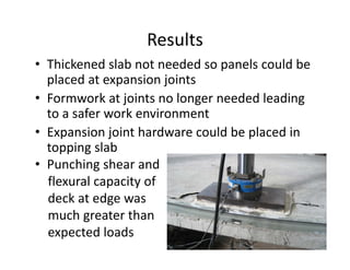 Results
• Thickened slab not needed so panels could be
placed at expansion joints
• Formwork at joints no longer needed leading
to a safer work environment
• Expansion joint hardware could be placed in
topping slab
• Punching shear and
flexural capacity of
deck at edge was
much greater than
expected loads
 