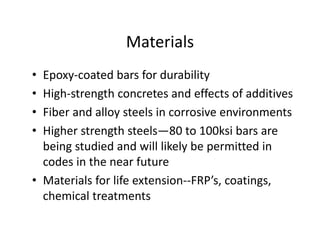 Materials
• Epoxy-coated bars for durability
• High-strength concretes and effects of additives
• Fiber and alloy steels in corrosive environments
• Higher strength steels—80 to 100ksi bars are
being studied and will likely be permitted in
codes in the near future
• Materials for life extension--FRP’s, coatings,
chemical treatments
 