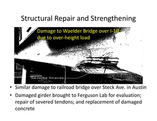 Structural Repair and Strengthening
• Similar damage to railroad bridge over Steck Ave. in Austin
• Damaged girder brought to Ferguson Lab for evaluation;
repair of severed tendons; and replacement of damaged
concrete
Damage to Waelder
Bridge over I-10 due to
over-height load
Damage to Waelder Bridge over I-10
due to over-height load
 