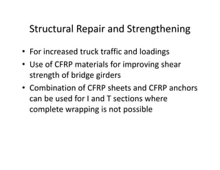 Structural Repair and Strengthening
• For increased truck traffic and loadings
• Use of CFRP materials for improving shear
strength of bridge girders
• Combination of CFRP sheets and CFRP anchors
can be used for I and T sections where
complete wrapping is not possible
 