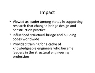 Impact
• Viewed as leader among states in supporting
research that changed bridge design and
construction practice
• Influenced structural bridge and building
codes worldwide
• Provided training for a cadre of
knowledgeable engineers who became
leaders in the structural engineering
profession
 