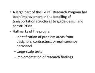 • A large part of the TxDOT Research Program has
been improvement in the detailing of
transportation structures to guide design and
construction
• Hallmarks of the program
–Identification of problem areas from
designers, contractors, or maintenance
personnel
–Large-scale tests
–Implementation of research findings
 