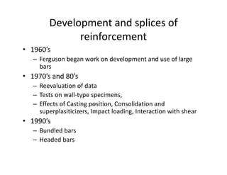 Development and splices of
reinforcement
• 1960’s
– Ferguson began work on development and use of large
bars
• 1970’s and 80’s
– Reevaluation of data
– Tests on wall-type specimens,
– Effects of Casting position, Consolidation and
superplasiticizers, Impact loading, Interaction with shear
• 1990’s
– Bundled bars
– Headed bars
 