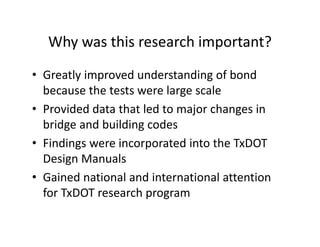 Why was this research important?
• Greatly improved understanding of bond
because the tests were large scale
• Provided data that led to major changes in
bridge and building codes
• Findings were incorporated into the TxDOT
Design Manuals
• Gained national and international attention
for TxDOT research program
 