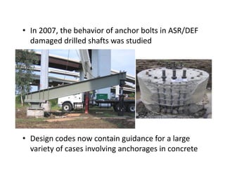 • In 2007, the behavior of anchor bolts in ASR/DEF
damaged drilled shafts was studied
• Design codes now contain guidance for a large
variety of cases involving anchorages in concrete
 