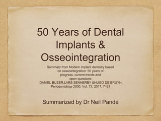 50 Years of Dental
Implants &
Osseointegration
Summary from Modern implant dentistry based
on osseointegration: 50 years of
progress, current trends and
open questions
DANIEL BUSER,LARS SENNERBY &HUGO DE BRUYN
Periodontology 2000, Vol. 73, 2017, 7–21
Summarized by Dr Neil Pandé
 