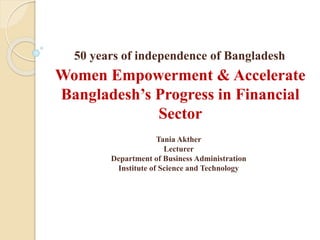 50 years of independence of Bangladesh
Women Empowerment & Accelerate
Bangladesh’s Progress in Financial
Sector
Tania Akther
Lecturer
Department of Business Administration
Institute of Science and Technology
 
