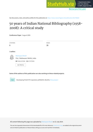 See discussions, stats, and author profiles for this publication at: https://www.researchgate.net/publication/261706828
50 years of Indian National Bibliography (1958-
2008): A critical study
Conference Paper · August 2009
CITATIONS
0
READS
39
1 author:
Some of the authors of this publication are also working on these related projects:
Developing Hindi ETD repository @MGAHV, Wardha View project
Maitrayee Ghosh
FSU, Tallahassee/ MGIHU, India
66 PUBLICATIONS 111 CITATIONS
SEE PROFILE
All content following this page was uploaded by Maitrayee Ghosh on 21 July 2014.
The user has requested enhancement of the downloaded file. All in-text references underlined in blue are added to the original document
and are linked to publications on ResearchGate, letting you access and read them immediately.
 