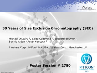 ©2013 Waters Corporation 1
50 Years of Size Exclusion Chromatography (SEC)
Michael O'Leary 1, Baiba Cabovska 1, Edouard Bouvier 1,
Bonnie Alden 1,Peter Hancock 2
1 Waters Corp. Milford, MA USA 2 Waters Corp. Manchester UK
Poster Session # 2780
 