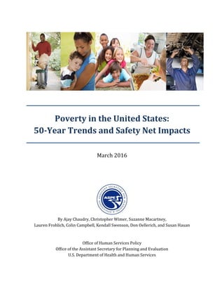 Poverty in the United States:
50-Year Trends and Safety Net Impacts
March 2016
By Ajay Chaudry, Christopher Wimer, Suzanne Macartney,
Lauren Frohlich, Colin Campbell, Kendall Swenson, Don Oellerich, and Susan Hauan
Office of Human Services Policy
Office of the Assistant Secretary for Planning and Evaluation
U.S. Department of Health and Human Services
 