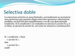 Selectiva dobleLa estructura anterior es muy limitada y normalmente se necesitará una estructura que permita elegir entre dos opciones o alternativas posibles, en función del cumplimiento o no de una determinada condición. Si la condición C es verdadera se ejecuta la acción S1 y, si es falsa, se ejecuta la acción S2, tal como se muestra a continuación:   If < condición > then    < acción S1 >else    < acción S2 >endif