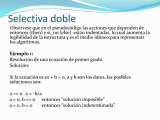 Selectiva dobleObsérvese que en el pseudocódigo las acciones que dependen de entonces (then) y si_no (else)  están indentadas, lo cual aumenta la legibilidad de la estructura y es el medio idóneo para representar los algoritmos. Ejemplo 1:Resolución de una ecuación de primer grado.Solución: Si la ecuación es ax + b = 0, a y b son los datos, las posibles soluciones son: a <> 0 	x = -b/aa = 0, b <> 0 	entonces “solución imposible”a = 0, b = 0 	entonces “solución indeterminada”