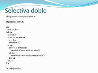 Selectiva dobleEl algoritmo correspondiente es: algoritmo RESOL1 varreal : a, b, xinicioleer (a,b)si a <> 0 entonces      x = -b/aescribir (x)si_nosi b <> o entoncesescribir (“solución imposible”)si_noescribir (“solución indeterminada”)fin_sifin_sifin fin del ejemplo 1.