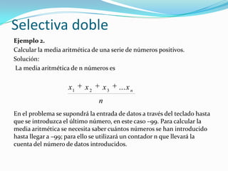 Selectiva dobleEjemplo 2.Calcular la media aritmética de una serie de números positivos.Solución: La media aritmética de n números es En el problema se supondrá la entrada de datos a través del teclado hasta que se introduzca el último número, en este caso –99. Para calcular la media aritmética se necesita saber cuántos números se han introducido hasta llegar a –99; para ello se utilizará un contador n que llevará la cuenta del número de datos introducidos.