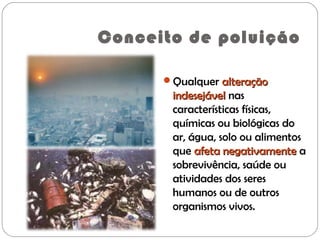 Conceito de poluição
Qualquer alteraçãoalteração
indesejávelindesejável nas
características físicas,
químicas ou biológicas do
ar, água, solo ou alimentos
que afeta negativamenteafeta negativamente a
sobrevivência, saúde ou
atividades dos seres
humanos ou de outros
organismos vivos.
 