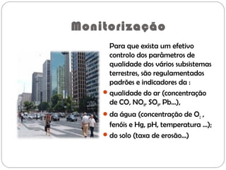 Monitorização
Para que exista um efetivo
controlo dos parâmetros de
qualidade dos vários subsistemas
terrestres, são regulamentados
padrões e indicadores da :
qualidade do ar (concentração
de CO, NOX, SOX, Pb...),
da água (concentração de O2 ,
fenóis e Hg, pH, temperatura ...);
do solo (taxa de erosão...)
 