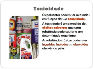 Toxicidade
Os poluentes podem ser avaliados
em função da sua toxicidade.
A toxicidade é uma medida dos
efeitos adversos que uma
substância pode causar a um
determinado organismo
As substâncias tóxicas podem ser
ingeridasingeridas, inaladasinaladas ou absorvidasabsorvidas
através da pele.
 