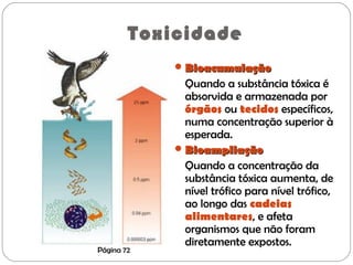 Toxicidade
BioacumulaçãoBioacumulação
Quando a substância tóxica é
absorvida e armazenada por
órgãos ou tecidos específicos,
numa concentração superior à
esperada.
BioampliaçãoBioampliação
Quando a concentração da
substância tóxica aumenta, de
nível trófico para nível trófico,
ao longo das cadeias
alimentares, e afeta
organismos que não foram
diretamente expostos.
Página 72
 