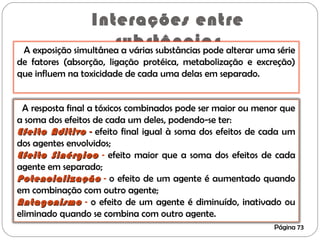 Interações entre
substâncias
Página 73
A exposição simultânea a várias substâncias pode alterar uma série
de fatores (absorção, ligação protéica, metabolização e excreção)
que influem na toxicidade de cada uma delas em separado.
A resposta final a tóxicos combinados pode ser maior ou menor que
a soma dos efeitos de cada um deles, podendo-se ter:
Efeito AditivoEfeito Aditivo -- efeito final igual à soma dos efeitos de cada um
dos agentes envolvidos;
Efeito SinérgicoEfeito Sinérgico - efeito maior que a soma dos efeitos de cada
agente em separado;
PotencializaçãoPotencialização - o efeito de um agente é aumentado quando
em combinação com outro agente;
AntagonismoAntagonismo - o efeito de um agente é diminuído, inativado ou
eliminado quando se combina com outro agente.
 