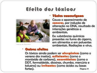 Efeito dos tóxicos
• Tóxico cancerígenoTóxico cancerígeno
Causa o aparecimento de
cancros, por indução de
alteração no DNA, resultado de
interações genéticas e
ambientais.
Ex: substâncias químicas
presentes no fumo do cigarro,
em alimentos e em poluentes
ambientais. Radiações e vírus.
• Outros efeitosOutros efeitos
Os tóxicos ainda podem ser alergénicos (como o
veneno dos insetos), asfixiantes (como o
monóxido de carbono), neurotóxicos (como o
DDT, formaldeído, dioxinas, chumbo, mercúrio e
tolueno) ou irritantes (como ácidos ou bases
fortes). Página 77
 
