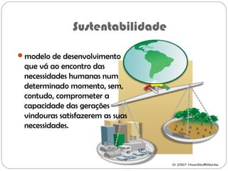 Sustentabilidade
modelo de desenvolvimento
que vá ao encontro das
necessidades humanas num
determinado momento, sem,
contudo, comprometer a
capacidade das gerações
vindouras satisfazerem as suas
necessidades.
 