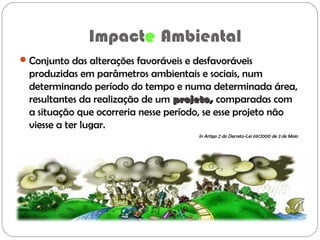 Impacte Ambiental
Conjunto das alterações favoráveis e desfavoráveis
produzidas em parâmetros ambientais e sociais, num
determinando período do tempo e numa determinada área,
resultantes da realização de um projetoprojeto, comparadas com
a situação que ocorreria nesse período, se esse projeto não
viesse a ter lugar.
In Artigo 2 do Decreto-Lei 69/2000 de 3 de Maio
 