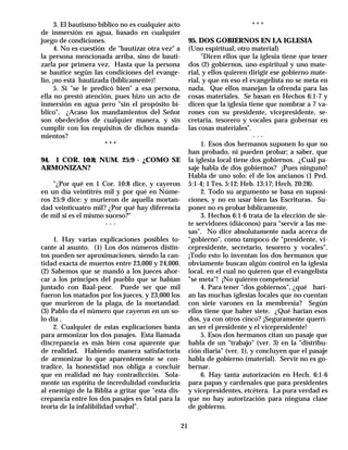3. El bautismo bíblico no es cualquier acto                              ***
de inmersión en agua, basado en cualquier
juego de condiciones.                                    95. DOS GOBIERNOS EN LA IGLESIA
      4. No es cuestión de "bautizar otra vez" a         (Uno espiritual, otro material)
la persona mencionada arriba, sino de bauti-                  "Dicen ellos que la iglesia tiene que tener
zarla por primera vez. Hasta que la persona              dos (2) gobiernos, uno espiritual y uno mate-
se bautice según las condiciones del evange-             rial, y ellos quieren dirigir ese gobierno mate-
lio, ¡no está bautizada (bíblicamente)!                  rial, y que en eso el evangelista no se meta en
      5. Si "se le predicó bien" a esa persona,          nada. Que ellos manejan la ofrenda para las
ella no prestó atención, pues hizo un acto de            cosas materiales. Se basan en Hechos 6:1-7 y
inmersión en agua pero "sin el propósito bí-             dicen que la iglesia tiene que nombrar a 7 va-
blico". ¿Acaso los mandamientos del Señor                rones con su presidente, vicepresidente, se-
son obedecidos de cualquier manera, y sin                cretaria, tesorero y vocales para gobernar en
cumplir con los requisitos de dichos manda-              las cosas materiales".
mientos?                                                                         ---
                       ***                                    1. Esos dos hermanos suponen lo que no
                                                         han probado, ni pueden probar; a saber, que
94. 1 COR. 10:8; NUM. 25:9 - ¿COMO SE                    la iglesia local tiene dos gobiernos. ¿Cuál pa-
ARMONIZAN?                                               saje habla de dos gobiernos? ¡Pues ninguno!
                                                         Habla de uno solo: el de los ancianos (1 Ped.
    "¿Por qué en 1 Cor. 10:8 dice, y cayeron             5:1-4; 1 Tes. 5:12; Heb. 13:17; Hech. 20:28).
en un día veintitrés mil y por qué en Núme-                   2. Todo su argumento se basa en suposi-
ros 25:9 dice: y murieron de aquella mortan-             ciones, y no en usar bien las Escrituras. Su-
dad veinticuatro mil? ¿Por qué hay diferencia            poner no es probar bíblicamente.
de mil si es el mismo suceso?"                                3. Hechos 6:1-6 trata de la elección de sie-
                      ---                                te servidores (diáconos) para "servir a las me-
                                                         sas". No dice absolutamente nada acerca de
     1. Hay varias explicaciones posibles to-            "gobierno", como tampoco de "presidente, vi-
cante al asunto. (1) Los dos números distin-             cepresidente, secretario, tesorero y vocales".
tos pueden ser aproximaciones, siendo la can-            ¡Todo esto lo inventan los dos hermanos que
tidad exacta de muertos entre 23,000 y 24,000.           obviamente buscan algún control en la iglesia
(2) Sabemos que se mandó a los jueces ahor-              local, en el cual no quieren que el evangelista
car a los príncipes del pueblo que se habían             "se meta"! ¡No quieren competencia!
juntado con Baal-peor. Puede ser que mil                      4. Para tener "dos gobiernos", ¿qué harí-
fueron los matados por los jueces, y 23,000 los          an las muchas iglesias locales que no cuentan
que murieron de la plaga, de la mortandad.               con siete varones en la membresía? Según
(3) Pablo da el número que cayeron en un so-             ellos tiene que haber siete. ¿Qué harían esos
lo día .                                                 dos, ya con otros cinco? ¡Seguramente querrí-
     2. Cualquier de estas explicaciones basta           an ser el presidente y el vicepresidente!
para armonizar los dos pasajes. Esta llamada                  5. Esos dos hermanos citan un pasaje que
discrepancia es más bien cosa aparente que               habla de un "trabajo" (ver. 3) en la "distribu-
de realidad. Habiendo manera satisfactoria               ción diaria" (ver. 1), y concluyen que el pasaje
de armonizar lo que aparentemente se con-                habla de gobierno (material). Servir no es go-
tradice, la honestidad nos obliga a concluir             bernar.
que en realidad no hay contradicción. Sola-                   6. Hay tanta autorización en Hech. 6:1-6
mente un espíritu de incredulidad conduciría             para papas y cardenales que para presidentes
al enemigo de la Biblia a gritar que "esta dis-          y vicepresidentes, etcétera. La pura verdad es
crepancia entre los dos pasajes es fatal para la         que no hay autorización para ninguna clase
teoría de la infalibilidad verbal".                      de gobierno.

                                                    21
 